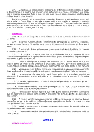 2317 As injustiças, as desigualdades excessivas de ordem econômica ou social, a inveja,
a desconfiança e o orgulho que grassam entre os homens e as nações ameaçam sem cessar
paz e causam as guerras. Tudo o que for feito para vencer essas desordens contribui para
edificar a paz e evitar a guerra:
       Pecadores que são, os homens vivem em perigo de guerra, e este perigo os ameaçará
até a volta de Cristo. Mas, na medida em que, unidos pela caridade, superem o pecado,
superarão igualmente as violências, até que se cumpra a palavra: "De suas espadas eles forjarão
relhas de arado, e de suas lanças, foices. Uma nação não levantará a espada contra a outra, e
já não se adestrarão para a guerra" (Is 2,4).


      RESUMINDO
       2318 "Deus tem em seu poder a alma de todo ser vivo e o espírito de todo homem carnal"
(Jó 12,10).
       2319 Toda vida humana, desde o momento da concepção até a morte, é sagrada,
porque a pessoa humana foi querida por si mesma à imagem e à semelhança do Deus vivo e
santo.
       2320 O assassinato de um ser humano é gravemente contrário à dignidade da pessoa e
à santidade do Criador.
       2321     A proibição de matar não ab-roga o direito de tirar a um opressor injusto a
possibilidade de prejudicar. A legítima defesa é um dever grave para quem é responsável pela
vida alheia ou pelo bem comum.
      2322     Desde a concepção, a criança tem o direito à vida. O aborto direto, isto é, o que
se quer como um fim ou como um meio, é uma pratica infame" , gravemente contrária à lei
moral. A Igreja condena com pena canônica de excomunhão este delito contra a vida humana.
      2323   Visto que deve ser tratado como uma pessoa desde a sua concepção, o embrião
deve ser defendido em sua integridade, cuidado e curado como qualquer outro ser humano.
       2324      A eutanásia voluntária, sejam quais forem as formas e os motivos, constitui um
assassinato. E gravemente contrária à dignidade da pessoa humana e ao respeito do Deus vivo,
seu Criador.
      2325 O suicídio é gravemente contrario a Justiça, à esperança e à caridade. É proibido
pelo quinto mandamento.
      2326 O escândalo constitui uma falta grave quando, por ação ou por omissão, leva
deliberadamente o outro a pecar gravemente.
       2327   Por causa dos males e injustiças que toda guerra acarreta, devemos fazer tudo o
que for razoavelmente possível para evitá-la. A Igreja ora: "Da fome, da peste e da guerra livrai-
nos, Senhor".
       2328    A Igreja e a razão humana declaram a validade permanente da lei moral durante
os conflitos armados. As práticas de1iberadamente contrárias ao direito dos povos e a seus
princípios universais constituem crimes.
      2329 "A corrida armamentista é uma praga extremamente grave da humanidade e lesa
os pobres de maneira intolerável.
       2330     "Bem-aventurados os que promovem a paz, porque serão chamados filhos de
Deus" (Mt 5,9).


                                           ARTIGO 6
      O SEXTO MANDAMENTO
 