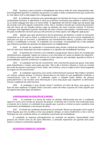 2338 A pessoa casta mantém a integridade das forças vitais de amor depositadas nela.
Esta integridade garante a unidade da pessoa e se opõe a todo comportamento que venha feri-
la; não tolera nem a vida dupla nem a linguagem dupla.
       2339 A castidade comporta uma aprendizagem do domínio de si que é uma pedagogia
da liberdade humana. A alternativa é clara ou o homem comanda suas paixões e obtém a paz,
ou se deixa subjugar por elas e se torna infeliz. "A dignidade do homem exige que ele possa agir
de acordo com uma opção consciente e livre, isto é, movido e levado por convicção pessoal e
não por força de um impulso interno cego ou debaixo de mera coação externa. O homem
consegue esta dignidade quando, libertado de todo cativeiro das paixões, caminha para o seu
fim pela escolha livre do bem procura eficazmente os meios aptos com diligente aplicação."
       2340   Aquele que quer permanecer fiel às promessas do Batismo e resistir às tentações
empenhar-se-á em usar os meios: o conhecimento de si, a prática de uma ascese adaptada às
situações em que se encontra, a obediência aos mandamentos divinos, a prática das virtudes
morais e a fidelidade à oração. "A castidade nos recompõe, reconduzindo-nos a esta unidade
que tínhamos perdido do quando nos dispersamos na multiplicidade."
     2341     A virtude da castidade é comandada pela virtude cardeal da temperança, que
tem em vista fazer depender da razão a paixões e os apetites da sensibilidade humana.
        2342 O domínio de si mesmo é um trabalho a longo prazo. Nunca deve ser considerado
definitivamente adquirido. Supõe um esforço a ser retomado em todas as idades da vida[a23] .
O esforço necessário pode ser mais intenso em certas épocas, por exemplo, quando se forma a
personalidade, durante a infância e a adolescência.
      2343    A castidade tem leis de crescimento. Este crescimento passa por graus, marcados
pela imperfeição e muitas vezes pelo pecado. "Dia a dia o homem virtuoso e casto se constrói
por meio de opções numerosas e livres. Assim, ele conhece, ama e realiza o bem moral seguindo
as etapas de um crescimento."
       2344     A castidade representa uma tarefa eminentemente pessoal. Mas implica também
um esforço cultural, porque "o homem desenvolve-se em todas as suas qualidades mediante a
comunicação com os outros". A castidade supõe o respeito pelos direitos da pessoa,
particularmente o de receber uma informação e uma educação que respeitem as dimensões
morais e espirituais da vida humana.
       2345    A castidade é uma virtude moral. É também um dom de Deus, uma graça, um
fruto da obra espiritual. O Espírito Santo concede o dom de imitar a pureza de Cristo àquele que
foi regenerado pela água do Batismo.


      A INTEGRALIDADE DA DOAÇÃO DE SI MESMO
      2346    A caridade é a forma de todas as virtudes. Influenciada por ela, a castidade
aparece como uma escola de doação da pessoa. O domínio de si mesmo está ordenado para
a doação de si mesmo. A castidade leva aquele que a pratica a tornar-se para o próximo uma
testemunha da fidelidade e da ternura de Deus.
       2347 A virtude da castidade desabrocha na amizade. Mostra ao discípulo como seguir e
imitar Aquele que nos escolheu como seus próprios amigos, se doou totalmente a nós e nos faz
Participar de sua condição divina. A castidade é promessa de imortalidade.
      A castidade se expressa principalmente na amizade ao próximo. Desenvolvida entre
pessoas do mesmo sexo ou de sexos diferentes, a amizade representa um grande bem para
todos e conduz à comunhão espiritual.


      AS DIVERSAS FORMAS DE CASTIDADE
 