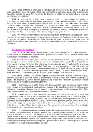 2348 Todo batizado é chamado à castidade. O cristão "se vestiu de Cristo", modelo de
toda castidade. Todos os fiéis de Cristo são chamados a levar uma vida casta segundo seu
específico estado de vida. No momento do Batismo, o cristão se comprometeu a viver sua
afetividade na castidade.
       2349 "A castidade há de distinguir as pessoas de acordo com seus diferentes estados de
vida: umas na virgindade ou no celibato consagrado, maneira eminente de se dedicar mais
facilmente a Deus com um coração indiviso; outras, da maneira como a lei moral determina,
conforme forem casados ou celibatários." As pessoas casadas são convidadas a viver a
castidade conjugal; os outros praticam a castidade na continência:Existem três formas da virtude
da castidade: a primeira, dos esposos; a segunda, da v iuvez; a terceira, da virgindade. Nós não
louvamos uma delas excluindo as outras. Nisso a disciplina da Igreja é rica.
      2350 Os noivos são convidados a viver a castidade na continência. Nessa provação eles
verão uma descoberta do respeito mútuo, urna aprendizagem da fidelidade e da esperança de
se receberem ambos da parte de Deus. Reservarão para o tempo do casamento as
manifestações de ternura específicas do amor conjugal. Ajudar-se-ão mutuamente a crescer na
castidade.


      AS OFENSAS À CASTIDADE
       2351 A luxúria é um desejo desordenado ou um gozo desregrado do prazer venéreo. O
prazer sexual é moralmente desordenado quando é buscado por si mesmo, isolado das
finalidades de procriação e de união.
        2352 Por masturbação se deve entender a excitação voluntária dos órgãos genitais, a fim
de conseguir um prazer venéreo. "Na linha de uma tradição constante, tanto o magistério da
Igreja como o senso moral dos fiéis afirmaram sem hesitação que a masturbação é um ato
intrínseca e gravemente desordenado." Qualquer que seja o motivo, o uso deliberado da
faculdade sexual fora das relações conjugais normais contradiz sua finalidade. Aí o prazer sexual
é buscado fora da "relação sexual exigida pela ordem moral, que realiza, no contexto de um
amor verdadeiro, o sentido integral da doação mútua e da procriação humana".
      Para formar um justo juízo sobre a responsabilidade moral dos sujeitos e orientar a ação
pastoral, dever-se-á levar em conta a imaturidade afetiva, a força dos hábitos contraídos, o
estado de angústia ou outros fatores psíquicos ou sociais que minoram ou deixam mesmo
extremamente atenuada a culpabilidade moral.
         2353  A fornicação é a união carnal fora do casamento entre um homem e uma mulher
livres. É gravemente contrária à dignidade das pessoas e da sexualidade humana, naturalmente
ordenada para o bem dos esposos, bem como para a geração e a educação dos filhos. Além
disso, é um escândalo grave quando há corrupção de jovens.
       2354 A pornografia consiste em retirar os atos sexuais, reais ou simulados, da intimidade
dos parceiros para exibi-los a terceiros de maneira deliberada. Ela ofende a castidade porque
desnatura o ato conjugal, doação íntima dos esposos entre si. Atenta gravemente contra a
dignidade daqueles que a praticam (atores, comerciantes, público), porque cada um se torna
para o outro objeto de um prazer rudimentar e de um proveito ilícito, Mergulha uns e outros na
ilusão de um mundo artificial. E uma falta grave. As autoridades civis devem impedir a produção
e a distribuição de materiais pornográficos.
        2355    A prostituição vai contra a dignidade da pessoa que se prostitui, reduzida, assim,
ao prazer venéreo que dela se obtém. Aquele que paga peca gravemente contra si mesmo;
viola a castidade à qual se comprometeu em seu Batismo e mancha seu corpo, templo do
Espírito Santo. A prostituição é um flagelo social. Envolve comumente mulheres, mas homens,
crianças ou adolescentes (nestes dois últimos casos, ao pecado soma-se um escândalo). Se é
sempre gravemente pecaminoso entregar-se à prostituição, a miséria, a chantagem e a pressão
social podem atenuar a imputabilidade da falta.
 