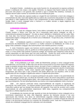 O próprio Criador... estabeleceu que nesta função (i.é, de geração) os esposos sentissem
prazer e satisfação do corpo e do espírito. Portanto, os esposos não fazem nada de mal em
pro-curar este prazer e em gozá-lo. Eles aceitam o que o Criador lhes destinou. Contudo, os
esposos devem saber manter-se nos limites de uma moderação justa.
       2363 Pela união dos esposos realiza-se o duplo fim do matrimônio: o bem dos cônjuges e
a transmissão da vida. Esses dois significados ou valores do casamento não podem ser separados
sem alterar a vida espiritual do casal e sem comprometer os bens matrimoniais e o futuro da
família. Assim, o amor conjugal entre o homem e a mulher atende à dupla exigência da
fidelidade e da fecundidade.


      A FIDELIDADE CONJUGAL
      2364     O casal de cônjuges forma "uma íntima comunhão de vida e de amor que o
Criador fundou e dotou com suas leis. Ela é instaurada pelo pacto conjugal, ou seja, o
consentimento pessoal irrevogável ". Os dois se doam definitiva e totalmente um ao outro. Não
são mais dois, mas formam doravante uma só carne. A aliança contraída livremente pelos
esposos lhes impõe a obrigação de a manter una e indissolúvel . "O que Deus uniu, o homem não
separe" (Mc 10,9).
        2365     A fidelidade exprime a constância em manter a palavra dada. Deus é fiel. O
sacramento do Matrimônio faz o homem e a mulher entrarem na fidelidade de Cristo à sua
Igreja. Pela castidade conjugal, eles testemunham este mistério perante o mundo.
      S. João Crisóstomo sugere aos homens recém-casados que falem assim à sua esposa:
"Tomei-te em meus braços, amo-te, prefiro-te à minha própria vida. Porque a vida presente não é
nada, e o meu sonho mais ardente é passá-la contigo, de maneira que estejamos certos de não
sermos separados na vida futura que nos está reservada... Ponho teu amor acima de tudo, e
nada me seria mais penoso que não ter os mesmos pensamentos que tu tens”.


      A FECUNDIDADE DO MATRIMÔNIO
        2366 A fecundidade é um dom, enfim do Matrimônio, porque o amor conjugal tende
naturalmente a ser fecundo. O filho não vem de fora acrescentar-se ao amor mútuo dos esposos;
surge no próprio âmago dessa doação mútua, da qual é fruto e realização. A Igreja, que "está
do lado da vida", ensina que "qualquer ato matrimonial deve permanecer aberto à transmissão
da vida". "Esta doutrina, muitas vezes exposta pelo Magistério, está fundada na conexão
inseparável, que Deus quis e que o homem não pode alterar por sua iniciativa, entre os dois
significados do ato conjugal: o significado unitivo e o significado procriador."
       2367 Chamados a dar vida, os esposos participam do poder criador e da paternidade de
Deus. "Os cônjuges sabem que, no oficio de transmitir a vida e de serem educadores o qual deve
ser considerado como missão própria deles - são cooperadores do amor de Deus criador e como
que seus intérpretes. Por isso desempenharão seu múnus com responsabilidade cristã e humana."
       2368    Um aspecto particular desta responsabilidade diz respeito à regulação da
procriação. Por razões justas , os esposos podem querer espaçar os nascimentos de seus filhos.
Cabe-lhes verificar que seu desejo não provém do egoísmo, mas está de acordo com a justa
generosidade de uma paternidade responsável. Além disso, regularão seu comportamento
segundo os critérios objetivos da moral.
       A moralidade da maneira de agir, quando se trata de harmonizar o amor conjugal com a
transmissão responsável da vida, não depende apenas da intenção sincera e da reta
apreciação dos motivos, mas deve ser determinada segundo critérios objetivos tirados da
natureza da pessoa e de seus atos, critérios esses que respeitam o sentido integral da doação
mútua e da procriação humana no contexto do verdadeiro amor. Tudo isso é impossível se a
virtude da castidade conjugal não for cultivada com sinceridade.
 