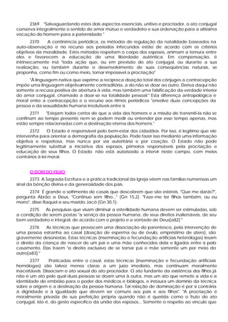 2369 "Salvaguardando estes dois aspectos essenciais, unitivo e procriador, o ato conjugal
conserva integralmente o sentido de amor mútuo e verdadeiro e sua ordenação para a altíssima
vocação do homem para a paternidade."
        2370  A continência periódica, os métodos de regulação da natalidade baseados na
auto-observação e no recurso aos períodos infecundos estão de acordo com os critérios
objetivos da moralidade. Estes métodos respeitam o corpo dos esposos, animam a ternura entre
eles e favorecem a educação de uma liberdade autêntica. Em compensação, é
intrinsecamente má "toda ação que, ou em previsão do ato conjugal, ou durante a sua
realização, ou também durante o desenvolvimento de suas conseqüências naturais, se
proponha, como fim ou como meio, tornar impossível a procriação"
      "À linguagem nativa que exprime a recíproca doação total dos cônjuges a contracepção
impõe uma linguagem objetivamente contraditória, a do não se doar ao outro. Deriva daqui não
somente a recusa positiva de abertura à vida, mas também uma falsificação da verdade interior
do amor conjugal, chamado a doar-se na totalidade pessoal." Esta diferença antropológica e
moral entre a contracepção e o recurso aos ritmos periódicos "envolve duas concepções da
pessoa e da sexualidade humana irredutíveis entre si.
       2371   "Estejam todos certos de que a vida dos homens e a missão de transmiti-la não se
confinam ao tempo presente nem se podem medir ou entender por esse tempo apenas, mas
estão sempre relacionadas com a destinação eterna dos homens."
       2372     O Estado é responsável pelo bem-estar dos cidadãos. Por isso, é legítimo que ele
intervenha para orientar a demografia da população. Pode fazer isso mediante uma informação
objetiva e respeitosa, mas nunca por via autoritária e por coação. O Estado não pode
legitimamente substituir a iniciativa dos esposos, primeiros responsáveis pela procriação e
educação de seus filhos. O Estado não está autorizado a intervir neste campo, com meios
contrários à lei moral.


      O DOM DO FILHO
       2373 A Sagrada Escritura e a prática tradicional da Igreja vêem nas famílias numerosas um
sinal da bênção divina e da generosidade dos pais.
      2374 É grande o sofrimento de casais que descobrem que são estéreis. "Que me darás?",
pergunta Abrão a Deus. "Continuo sem filho..." (Gn 15,2). "Faze-me ter filhos também, ou eu
morro", disse Raquel a seu marido Jacó (Gn 30,1).
     2375   As pesquisas que visam diminuir a esterilidade humana devem ser estimuladas, sob
a condição de serem postas "a serviço da pessoa humana, de seus direitos inalienáveis, de seu
bem verdadeiro e integral, de acordo com o projeto e a vontade de Deus[a82] "
       2376    As técnicas que provocam uma dissociação do parentesco, pela intervenção de
uma pessoa estranha ao casal (doação de esperma ou de óvulo, empréstimo de útero), são
gravemente desonestas. Estas técnicas (inseminação e fecundação artificiais heterólogas) lesam
o direito da criança de nascer de um pai e uma mãe conhecidos dela e ligados entre si pelo
casamento. Elas traem "o direito exclusivo de se tornar pai e mãe somente um por meio do
outro[a83] "
       2377      Praticadas entre o casal, estas técnicas (inseminação e fecundação artificiais
homólogas) são talvez menos claras a um juízo imediato, mas continuam moralmente
inaceitáveis. Dissociam o ato sexual do ato procriador. O ato fundante da existência dos filhos já
não é um ato pelo qual duas pessoas se doam uma à outra, mas um ato que remete a vida e a
identidade do embrião para o poder dos médicos e biólogos, e instaura um domínio da técnica
sobre a origem e a destinação da pessoa humana. Tal relação de dominação é por si contrária
à dignidade e à igualdade que devem ser comuns aos pais e aos filhos". "A procriação é
moralmente privada de sua perfeição própria quando não é querida como o fruto do ato
conjugal, isto é, do gesto específico da união dos esposos... Somente o respeito ao vínculo que
 