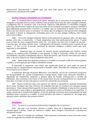 injustamente abandonado e aquele que, por uma falta grave de sua parte, destrói um
casamento canonicamente válido.


      OUTRAS OFENSAS Á DIGNIDADE DO CASAMENTO
       2387 É compreensível o drama de quem, desejoso de se converter ao Evangelho, se vê
obrigado a repudiar uma ou várias mulheres com as quais viveu anos de vida conjugal. Contudo,
a poligamia não se coaduna com a lei moral. "Opõe-se radicalmente à comunhão conjugal,
pois nega diretamente o plano de Deus tal como nos foi revelado nas origens, porque contrária à
igual dignidade pessoal entre o homem e a mulher, que no matrimônio se doam com um amor
total e por isso mesmo único e exclusivo." O cristão que foi polígamo está gravemente obrigado
por justiça a honrar as obrigações contraídas para com as suas antigas mulheres, bem como
para com os filhos.
       2388     O incesto designa relações íntimas entre parentes ou pessoas afins, em grau que
proíba entre eles o casamento . S. Paulo estigmatiza esta falta particularmente grave: "É geral
ouvir-se falar de mau comportamento entre vós... um dentre vós vive com a mulher de seu pai...
E preciso que, em nome Senhor Jesus... entreguemos tal homem a Satanás para a perda de sua
carne..." (1 Cor 5,1.3-5). O incesto corrompe as relações familiares e indica como que uma
regressão à animalidade.
       2389     Podemos ligar ao incesto os abusos sexuais perpetrados por adultos contra
crianças ou adolescentes confiados à sua guarda. A falta é acrescida, então, de um dano
escandaloso causado à integridade física e moral dos jovens, que ficarão marcados por toda a
vida, e de uma violação da responsabilidade educativa.
      2390 Existe união livre quando o homem e a mulher se recusam a dar uma forma jurídica
e pública a uma ligação que implica intimidade sexual.
       A expressão é enganosa: com efeito, que significado pode ter uma união na qual as
pessoas não se comprometem mutuamente e revelam, assim, uma falta de confiança na outra,
em si mesma ou no futuro?
        A expressão abrange situações diferentes: concubinato, recusa do casamento enquanto
tal, incapacidade de assumir compromissos a longo prazo. Todas essas situações ofendem a
dignidade do matrimônio, destroem a própria idéia da família, enfraquecem o sentido da
fidelidade. São contrárias à lei moral. O ato sexual deve ocorrer exclusivamente no casamento;
fora dele, é sempre um pecado grave e exclui da comunhão sacramental.
        2391 Muitos reclamam hoje uma espécie de "direito à experiência" quando há intenção
de se casar. Qualquer que seja a firmeza do propósito dos que se envolvem em relações sexuais
prematuras, "estas não permitem garantir em sua sinceridade e fidelidade a relação inter-pessoal
de um homem e uma mulher e, principalmente, protegê-los contra as fantasias e os caprichos". A
união carnal não é moralmente legítima, a não ser quando se instaura uma comunidade de vida
definitiva entre o homem e a mulher. O amor humano não tolera a "experiência". Ele exige urna
doação total e definitiva das pessoas entre si .


      RESUMINDO
      2392   "O amor é a vocação fundamental e originária do ser humano ."
       2393 Ao criar o ser humano, homem e mulher, Deus dá a dignidade pessoal de uma
maneira igual a ambos. Cada um, homem e mulher, deve chegar a reconhecer e aceitar sua
identidade sexual.
     2394 Cristo é o modelo da castidade. Todo batizado é chamado a levar uma vida casta,
cada um segundo seu estado de vida próprio.
 