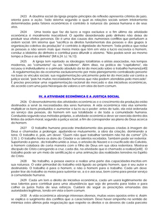 2423 A doutrina social da Igreja propõe princípios de reflexão apresenta critérios de juízo,
orienta para a ação. Todo sistema segundo o qual as relações sociais seriam inteiramente
determinadas pelos fatores econômicos é contrário à natureza da pessoa humana e de seus
atos.
      2424       Uma teoria que faz do lucro a regra exclusiva e o fim último da atividade
econômica é moralmente inaceitável. O apetite desordenado pelo dinheiro não deixa de
produzir seus efeitos perversos. Ele é uma das causas dos numerosos conflitos que perturbam a
ordem social. Um sistema que "sacrifica os direitos fundamentais das pessoas e dos grupos à
organização coletiva da produção" é contrário à dignidade do homem. Toda prática que reduz
as pessoas a não serem mais que meros meios que têm em vista o lucro escraviza o homem,
conduz a idolatria do dinheiro e contribui para difundir o ateísmo. "Não podeis servir ao mesmo
tempo a Deus e ao dinheiro" (Mt 6,24; Lc 16,13).
       2425       A Igreja tem rejeitado as ideologias totalitárias e atéias associadas, nos tempos
modernos, ao "comunismo" ou ao "socialismo”. Além disso, na prática do "capitalismo", ela
recusou o individualismo e o primado absoluto da lei do mercado sobre o trabalho humano[a40]
. A regulamentação da economia exclusivamente por meio planejamento centralizado perverte
na base os vínculos sociais; sua regulamentação unicamente pela lei do mercado vai contra a
justiça social, "pois há muitas necessidades humanas que não podem atendidas pelo mercado".
É preciso preconizar uma regulamentação racional do mercado e das iniciativas econômicas,
de acordo com uma justa hierarquia de valores e em vista do bem comum.


                    IV. A ATIVIDADE ECONÔMICA E A JUSTIÇA SOCIAL
        2426 O desenvolvimento das atividades econômicas e o crescimento da produção estão
destinados a servir às necessidades dos seres humanos. A vida econômica não visa somente
multiplicar os bens produzidos e aumentar o lucro ou o poder; antes de tudo, ela está ordenada
ao serviço das pessoas, do homem em sua totalidade e de toda a comunidade humana.
Conduzida segundo seus métodos próprios, a atividade econômica deve ser exercida dentro dos
limites da ordem moral, segundo a justiça social, a fim de corresponder ao plano de Deus acerca
do homem.
        2427    O trabalho humano procede imediatamente das pessoas criadas à imagem de
Deus e chamadas a prolongar, ajudando-se mutuamente, a obra da criação, dominando a
terra. O trabalho é, pois, um dever: "Quem não quer trabalhar também não há de comer" (2Ts
3,10. ). O trabalho honra os dons do Criador e os talentos recebidos. Também pode ser redentor.
Suportando a pena . do trabalho unido a Jesus, o artesão de Nazaré e o crucificado do Calvário,
o homem colabora de certa maneira com o Filho de Deus em sua obra redentora. Mostra-se
discípulo de Cristo carregando a cruz, cada dia, na atividade que é chamado a realizar[a48] . O
trabalho pode ser um meio de santificação e uma animação das realidades terrestres no Espírito
de Cristo.
       2428     No trabalho, a pessoa exerce e realiza uma parte das capacidades inscritas em
sua natureza. O valor primordial do trabalho está ligado ao próprio homem, que é seu autor e
destinatário. O trabalho é para o homem, e não o homem para o trabalho. Cada um deve
poder tirar do trabalho os meios para sustentar-se, a si e aos seus, bem como para prestar serviço
à comunidade humana.
       2429 Cada um tem o direito de iniciativa econômica, cada um usará legitimamente de
seus talentos para contribuir para uma abundância que seja de proveito para todos e para
colher os justos frutos de seus esforços. Cuidará de seguir as prescrições emanadas das
autoridades legitimas, tendo em vista o bem comum.
      2430 A vida econômica abrange interesses diversos, muitas vezes opostos entre si. Assim
se explica o surgimento dos conflitos que a caracterizam. Deve haver empenho no sentido de
minimiza estes últimos pela negociação que respeite os direitos e os deveres de cada parceiro
 