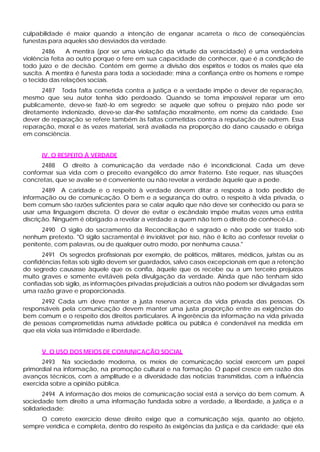 culpabilidade é maior quando a intenção de enganar acarreta o risco de conseqüências
funestas para aqueles são desviados da verdade.
       2486     A mentira (por ser uma violação da virtude da veracidade) é uma verdadeira
violência feita ao outro porque o fere em sua capacidade de conhecer, que é a condição de
todo juízo e de decisão. Contém em germe a divisão dos espíritos e todos os males que ela
suscita. A mentira é funesta para toda a sociedade; mina a confiança entre os homens e rompe
o tecido das relações sociais.
      2487 Toda falta cometida contra a justiça e a verdade impõe o dever de reparação,
mesmo que seu autor tenha sido perdoado. Quando se toma impossível reparar um erro
publicamente, deve-se fazê-lo em segredo; se aquele que sofreu o prejuízo não pode ser
diretamente indenizado, deve-se dar-lhe satisfação moralmente, em nome da caridade. Esse
dever de reparação se refere também às faltas cometidas contra a reputação de outrem. Essa
reparação, moral e às vezes material, será avaliada na proporção do dano causado e obriga
em consciência.


      IV. O RESPEITO À VERDADE
      2488 O direito à comunicação da verdade não é incondicional. Cada um deve
conformar sua vida com o preceito evangélico do amor fraterno. Este requer, nas situações
concretas, que se avalie se é conveniente ou não revelar a verdade àquele que a pede.
       2489 A caridade e o respeito à verdade devem ditar a resposta a todo pedido de
informação ou de comunicação. O bem e a segurança do outro, o respeito à vida privada, o
bem comum são razões suficientes para se calar aquilo que não deve ser conhecido ou para se
usar uma linguagem discreta. O dever de evitar o escândalo impõe muitas vezes uma estrita
discrição. Ninguém é obrigado a revelar a verdade a quem não tem o direito de conhecê-La .
      2490 O sigilo do sacramento da Reconciliação é sagrado e não pode ser traído sob
nenhum pretexto. "O sigilo sacramental é inv iolável; por isso, não é lícito ao confessor revelar o
penitente, com palavras, ou de qualquer outro modo, por nenhuma causa."
      2491 Os segredos profissionais por exemplo, de políticos, militares, médicos, juristas ou as
confidências feitas sob sigilo devem ser guardados, salvo casos excepcionais em que a retenção
do segredo causasse àquele que os confia, àquele que os recebe ou a um terceiro prejuízos
muito graves e somente evitáveis pela divulgação da verdade. Ainda que não tenham sido
confiadas sob sigilo, as informações privadas prejudiciais a outros não podem ser divulgadas sem
uma razão grave e proporcionada.
      2492 Cada um deve manter a justa reserva acerca da vida privada das pessoas. Os
responsáveis pela comunicação devem manter uma justa proporção entre as exigências do
bem comum e o respeito dos direitos particulares. A ingerência da informação na vida privada
de pessoas comprometidas numa atividade política ou pública é condenável na medida em
que ela viola sua intimidade e liberdade.


      V. O USO DOS MEIOS DE COMUNICAÇÃO SOCIAL
      2493 Na sociedade moderna, os meios de comunicação social exercem um papel
primordial na informação, na promoção cultural e na formação. O papel cresce em razão dos
avanços técnicos, com a amplitude e a diversidade das notícias transmitidas, com a influência
exercida sobre a opinião pública.
       2494 A informação dos meios de comunicação social está a serviço do bem comum. A
sociedade tem direito a uma informação fundada sobre a verdade, a liberdade, a justiça e a
solidariedade:
     O correto exercício desse direito exige que a comunicação seja, quanto ao objeto,
sempre verídica e completa, dentro do respeito às exigências da justiça e da caridade; que ela
 
