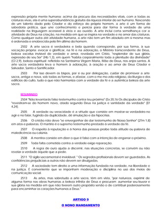 expressão própria mente humana; acima da procura das necessidades vitais, com a todas as
criaturas vivas, ela é uma superabundância gratuita da riqueza interior do ser humano. Nascendo
de um talento dado pelo Criador e do esforço do próprio homem, a arte é um forma de
sabedoria prática, que une conhecimento e perícia para dar forma à verdade de uma
realidade na linguagem acessível à vista e ao ouvido. A arte inclui certa semelhança cor a
atividade de Deus na criação, na medida em que se inspira na verdade e no amor das criaturas.
Como qualquer outra até atividade humana, a arte não tem um fim absoluto em si mesma mas
é ordenada e enobrecida pelo fim último do homem.
       2502 A arte sacra é verdadeira e bela quando corresponde, por sua forma, à sua
vocação própria: evocar e glorificar, na fé e na adoração, o Mistério transcendente de Deus,
beleza excelsa invisível de verdade e amor, revelada em Cristo, "resplendor de sua glória,
expressão de seu Ser" (Hb 1,3), em quem "habita corporalmente toda a plenitude da divindade"
(Cl 2,9), beleza espiritual refletida na Santíssima Virgem Maria, Mãe de Deus, nos anjos santos. A
arte sacra verdadeira leva o homem à adoração, à oração e ao amor de Deus Criador e
Salvador, Santo e Santificador.
        2503     Por isso devem os bispos, por si ou por delegação, cuidar de promover a arte
sacra, antiga e nova, sob todas as formas, e afastar, com o me mo zelo religioso, da liturgia e dos
edifícios do culto, tudo o que não harmoniza com a verdade da fé e a autêntica beleza da arte
sacra.


      RESUMINDO
       2504 "Não levantarás falso testemunho contra teu próximo" (Ex 20,16 Os discípulos de Cristo
"revestiram-se do homem novo, criado segundo Deus na justiça e santidade da verdade" (Ef
4,24).
       2505      A verdade ou veracidade é a virtude que consiste em mostrar-se verdadeiro no
agir e no falar, fugindo da duplicidade, dê simulação e da hipocrisia.
     2506 O cristão não deve "se envergonhar de dar testemunho de Nosso Senhor" (2Tm 1,8)
em atos e palavras. O martírio é o supremo testemunho prestado à verdade da fé.
     2507    O respeito à reputação e à honra das pessoas proíbe toda atitude ou palavra de
maledicência ou calúnia.
      2508    A mentira consiste em dizer o que é falso com a intenção de enganar o próximo.
      2509    Toda falta cometida contra a verdade exige reparação.
      2510     A regra de ouro ajuda a discernir, nas situações concretas, se convém ou não
revelar a verdade àquele que a pede.
      2511 "O sigilo sacramental é inviolável. " Os segredos profissionais devem ser guardados. As
confidências prejudiciais a outros não devem ser divulgadas.
      2512    A sociedade tem direito a uma informação fundada na verdade, na liberdade e
na justiça. É conveniente que se imponham moderação e disciplina no uso dos meios de
comunicação social.
       2513    As artes, mas sobretudo a arte sacra, têm em vista, "por natureza, exprimir de
alguma forma nas obras humanas a beleza infinita de Deus e procuram aumentar seu louvor e
sua glória na medida em que não tiverem outro propósito senão o de contribuir poderosamente
para encaminhar os corações humanos a Deus."


                                           ARTIGO 9
                                   O NONO MANDAMENTO
 