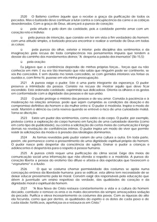 2520  O Batismo confere àquele que o recebe a graça da purificação de todos os
pecados. Mas o batizado deve continuar a lutar contra a concupiscência da carne e as cobiças
desordenadas. Com a graça de Deus, alcançará a pureza de coração:
     ü      pela virtude e pelo dom da castidade, pois a castidade permite amar com um
coração reto e indiviso;
       ü   pela pureza de intenção, que consiste em ter em vista o fim verdadeiro do homem;
com uma atitude simples, o batizado procura encontrar e realizar a vontade de Deus em todas
as coisas;
      ü      pela pureza do olhar, exterior e interior; pela disciplina dos sentimentos e da
imaginação; pela recusa de toda complacência nos pensamentos impuros que tendem a
desviar do caminho dos mandamentos divinos: "A desperta a paixão dos insensatos" (Sb 15,5);
      ü    pela oração:
       Eu julgava que a continência dependia de minhas próprias forças... forças que eu não
conhecia em mim. E eu era tão insensato que não sabia que ninguém pode ser continente, se
vos lho concedeis. E sem dúvida mo teríeis concedido, se com gemidos interiores vos ferisse os
ouvidos e, com firme fé, pusesse em vós minha preocupação.
      2521    A pureza exige o pudor. Este é uma parte integrante da esperança. O pudor
preserva a intimidade da pessoa. Consiste na recusa de mostrar aquilo que deve ficar
escondido. Está ordenado castidade, exprimindo sua delicadeza. Orienta os olhares e os gestos
em conformidade com a dignidade das pessoas e de sua união.
        2522   O pudor protege o mistério das pessoas e de seu amor. Convida à paciência e à
moderação na relação amorosa; pede que sejam cumpridas as condições da doação e do
compromisso definitivo do homem e da mulher entre si. O pudor é modéstia. Inspira o modo de
vestir. Mantém o silêncio ou certa reserva quando se entrevê o risco de uma curiosidade malsã.
Torna-se discrição.
         2523      Existe um pudor dos sentimentos, como existe o do corpo. O pudor, por exemplo,
protesta contra a exploração do corpo humano em função de uma curiosidade doentia (como
em certo tipo de publicidade), ou contra a solicitação de certos meios de comunicação ir longe
demais na revelação de confidências íntimas. O pudor inspira um modo de viver que permite
resistir às solicitações da moda e à pressão das ideologias dominantes.
      2524    As formas revestidas pelo pudor variam de uma cultura a outra. Em toda parte,
porém, ele permanece como o pressentimento de uma dignidade espiritual própria do homem.
O pudor nasce pelo despertar da consciência do sujeito. Ensinar o pudor a crianças e
adolescentes é despertá-los para o respeito à pessoa humana.
     2525 A pureza cristã requer uma purificação do clima social. Exige dos meios de
comunicação social uma informação que não ofenda o respeito e a modéstia. A pureza do
coração liberta a pessoa do erotismo tão difuso e afasta-a dos espetáculos que favorecem o
“voyeurismo” e a ilusão.
       2526      O que se costuma chamar permissividade dos costumes se apóia numa
concepção errônea da liberdade humana; para se edificar, esta última tem necessidade de se
deixar educar previamente pela lei moral. Convém exigir dos responsáveis pela educação que
dêem à juventude um ensino respeitoso da verdade, das qualidades do coração e da
dignidade moral e espiritual do homem.
      2527    "A Boa Nova de Cristo restaura constantemente a vida e a cultura do homem
decaído, combate e remove os erros e os males decorrentes da sempre ameaçadora sedução
do pecado. Purifica e eleva incessantemente os costumes dos povos. Com as riquezas do alto
ela fecunda, como que por dentro, as qualidades do espírito e os dotes de cada povo e de
cada idade; fortifica-os, aperfeiçoa-os e restaura-os em Cristo."
 