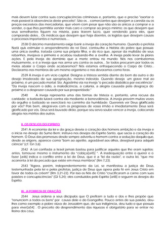 mais devem lutar contra suas concupiscências criminosas e, portanto, que e preciso "exortar o
mais possível à observância deste preceito": São os .. comerciantes que desejam a carestia ou os
preços excessivos das mercadorias, que vêem com pesar que não são os únicos a comprar e a
vender, o que lhes permitiria vender mais caro e comprar ao preço mínimo; os que desejam que
seus semelhantes fiquem na miséria, para tirarem lucro, quer vendendo para eles, quer
comprando deles... Os médicos que desejam que haja doentes, os legistas que desejam causas
e processos importantes e numerosos....
      2538 O décimo mandamento exige banir a inveja do coração humano. Quando o profeta
Natã quis estimular o arrependimento do rei Davi, contou-lhe a história do pobre que possuía
uma única ovelha, tratada como sua própria filha, e do rico que, apesar da multidão de seus
rebanhos, invejava o primeiro e acabou roubando-lhe a ovelha. A inveja pode levar às piores
ações. E pela inveja do demônio que a morte entrou no mundo: Nós nos combatemos
mutuamente, e é a inveja que nos arma uns contra os outros... Se todos procuram por todos os
meios abalar o Corpo onde acabaremos? Nós estamos enfraquecendo o Corpo de Cristo...
Declaramo-nos membros de um mesmo organismo e nos devoramos como feras.
      2539 A inveja é um vício capital. Designa a tristeza sentida diante do bem do outro e do
desejo imoderado de sua apropriação, mesmo indevida. Quando deseja um grave mal ao
próximo, é um pecado mortal: Sto. Agostinho via na inveja "o pecado diabólico por excelência”.
"Da inveja nascem o ódio, a maledicência, a calúnia, a alegria causada pela desgraça do
próximo e o desprazer causado por sua prosperidade."
        2540     A inveja representa uma das formas de tristeza e, portanto, uma recusa da
caridade; o batizado lutará contra ela mediante a benevolência. A inveja provém muitas vezes
do orgulho o batizado se exercitará no caminho da humildade: Quereríeis ver Deus glorificado
por vós? Pois bem, alegrai-vos com os progressos de vosso irmão e imediatamente Deus será
glorificado por vós. Deus será louvado dirão, porque seu servo soube vencer a inveja, colocando
alegria nos méritos dos outros.


      II. OS DESEJOS DO ESPÍRITO
       2541 A economia da lei e da graça desvia o coração dos homens ambição e da inveja e
o inicia no desejo do Sumo Bem; instrui-o nos desejos do Espírito Santo, que sacia o coração do
homem. O Deus das promessas desde sempre advertiu o homem contra a sedução daquilo que,
desde as origens, aparece como "bom ao apetite, agradável aos olhos, desejável para adquirir
ciência" (cf. Gn 3,6).
       2542 A Lei confiada a Israel jamais bastou para justificar aqueles que lhe eram sujeitos;
antes, tomou-se mesmo o instrumento da “cobiça[a45] ”. A inadequação entre o querer e o
fazer [a46] indica o conflito entre a lei de Deus, que é a "lei da razão", e outra lei, "que me
acorrenta à lei do pecado que existe em meus membros" (Rm 7,23).
        2543 "Agora, porém, independentemente da Lei, se manifestou a justiça de Deus,
testemunhada pela lei e pelos profetas, justiça de Deus que opera pela fé em Jesus Cristo em
favor de todos os crêem" (Rm 3,21-22). Por isso os fiéis de Cristo "crucificaram a carne com suas
paixões e concupiscências" (Gl 5,24); eles conduzidos pelo Espírito [a48] e seguem os desejos do
Espírito.


      III . A POBREZA DE ORAÇÃO
       2544 Jesus ordena a seus discípulos que O prefiram a tudo e dos e lhes propõe que
"renunciem a todos os bens" por causa dele e do Evangelho. Pouco antes de sua paixão, deu-
lhes como exemplo a pobre viúva de Jerusalém que, de sua indigência, deu tudo o que possuía
para viver[a54] . O preceito do desprendimento das riquezas é obrigatório para se entrar no
Reino dos céus.
 
