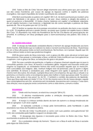 2545 Todos os fiéis de Cristo "devem dirigir retamente seus afetos para que, por causa do
uso das coisas mundanas, por causa do apego às riquezas contra o espírito da pobreza
evangélica, não sejam impedidos de tender à perfeição da caridade".
     2546 Bem-aventurados os pobres em espírito" (M t 5,3). As bem-aventuranças revelam uma
ordem de felicidade e de graça, de beleza e de paz. Jesus celebra a alegria dos pobres, a
quem já pertence o Reino[a58] : O Verbo chama "pobreza em espírito" â humildade voluntária
de um espírito humano e sua renúncia; o Apóstolo nos dá como exemplo a pobreza de Deus
quando diz: "Ele se fez pobre por nós" (2 Cor 8,9).
       2547 O Senhor se queixa dos ricos porque encontram na profusão dos bens o seu consolo
(Lc 6,24). "O orgulhoso procura o poder terreno, ao passo que o pobre em espírito busca o Reino
dos Céus." O abandono nas mãos da Providência do Pai do Céu liberta da preocupação do
amanhã. A confiança em Deus predispõe para a bem-aventurança dos pobres. Eles verão a
Deus.


      IV. "QUERO VER A DEUS"
      2548 O desejo da felicidade verdadeira liberta o homem do apego imoderado aos bens
deste mundo, (felicidade) que se realizará na visão e na bem-aventurança de Deus. "A promessa
de ver a Deus ultra-passa todas as bem-aventuranças. Na Escritura, ver é possuir. Aquele que Vê
a Deus obteve todos os bens que podemos imaginar.
      2549 Ao povo santo de Deus resta lutar, com a graça do Alto, para alcançar os bens que
Deus promete. Para possuir e contemplar a Deus, os fiéis de Cristo mortificam sua concupiscência
e superam, com a graça de Deus, as seduções do gozo e do poder.
      2550 Por esse caminho da perfeição, o Espírito e a Esposa chamam aquele que os ouve à
comunhão perfeita com Deus. Aí haverá a verdadeira glória; ninguém será louvado então por
engano ou bajulação; as verdadeiras honras não serão recusadas àqueles que as merecem,
nem concedidas aos indignos; aliás, nenhum indigno terá tal pretensão, pois só quem é digno
será admitido. Aí reinará a verdadeira paz, onde ninguém será sujeito à oposição nem de si
mesmo nem dos outros. Da virtude, o próprio Deus será a recompensa, Ele que deu a virtude e se
prometeu a si mesmo como a recompensa (para ela) melhor e maior que possa existir: "Eu serei o
seu Deus e eles serão o meu povo" (Lv 26,12)... É também o sentido das palavras do Apóstolo:
"Para que Deus seja tudo em todos" (1 Cor 15,12). Ele mesmo será o fim de nossos desejos, aquele
que contemplaremos sem fim, amaremos sem sociedade, louvaremos sem cansaço. E esse dom,
essa afeição, essa ocupação serão certamente como a vida eterna, comuns a todos.


      RESUMINDO
      2551   "Onde está teu tesouro, aí estará teu coração" (Mt 6,21).
     2552        O décimo mandamento proíbe a ambição desregrada, nascida paixão
imoderada das riquezas e de seu poder.
       2553   A inveja é a tristeza sentida diante do bem de outrem e o desejo imoderado de
dele se apropriar. E um vício capital.
     2554     O batizado combate a inveja pela benevolência, pela humildade e pelo
abandono nas mãos da Providência divina.
        2555   Os fiéis de Cristo "crucificaram a carne com suas paixões concupiscências" (Gl
5,24); são conduzidos pelo Espírito e seguem os desejos dele.
      2556     O desapego das riquezas é necessário para entrar no Reino dos Céus. "Bem-
aventurados os pobres de coração."
      2557   Eis o verdadeiro desejo do homem: "Quero ver a Deus A sede de Deus é saciada
pela água da Vida Eterna.
 