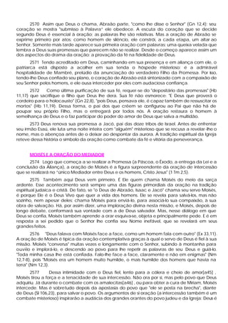 2570 Assim que Deus o chama, Abraão parte, "como lhe disse o Senhor" (Gn 12,4); seu
coração se mostra "submisso à Palavra” ele obedece. A escuta do coração que se decide
segundo Deus é essencial à oração; as palavras lhe são relativas. Mas a oração de Abraão se
exprime primeiro por atos: como homem de silêncio, ele constrói, a cada etapa, um altar ao
Senhor. Somente mais tarde aparece sua primeira oração com palavras: uma queixa velada que
lembra a Deus suas promessas que parecem não se realizar. Desde o começo aparece assim um
dos aspectos do drama da oração: a provação da fé na fidelidade de Deus.
       2571 Tendo acreditado em Deus, caminhando em sua presença e em aliança com ele, o
patriarca está disposto a acolher em sua tenda o hóspede misterioso: é a admirável
hospitalidade de Mambré, prelúdio da anunciação do verdadeiro Filho da Promessa. Por isso,
tendo-lhe Deus confiado seu plano, o coração de Abraão está sintonizado com a compaixão de
seu Senhor pelos homens, e ele ousa interceder por eles com audaciosa confiança.
       2572   Como última purificação de sua fé, requer-se do "depositário das promessas" (Hb
11,17) que sacrifique o filho que Deus lhe dera. Sua fé não esmorece: "E Deus que proverá o
cordeiro para o holocausto" (Gn 22,8), "pois Deus, pensava ele, é capaz também de ressuscitar os
mortos" (Hb 11,19). Dessa forma, o pai dos que crêem se c      onfigurou ao Pai que não há de
poupar seu próprio Filho, mas o entregará por todos nós. A oração restaura o homem à
semelhança de Deus e o faz participar do poder do amor de Deus que salva a multidão.
       2573 Deus renova sua promessa a Jacó, pai das doze tribos de Israel. Antes de enfrentar
seu irmão Esaú, ele luta uma noite inteira com "alguém" misterioso que se recusa a revelar -lhe o
nome, mas o abençoa antes de o deixar ao despontar da aurora. A tradição espiritual da Igreja
reteve dessa história o símbolo da oração como combate da fé e vitória da perseverança.


      MOISÉS E A ORAÇÃO DO MEDIADOR
      2574 Logo que começa a se realizar a Promessa (a Páscoa, o Êxodo, a entrega da Lei e a
conclusão da Aliança), a oração de Moisés é a figura surpreendente da oração de intercessão
que se realizará no “único Mediador entre Deus e os homens, Cristo Jesus" (1 Tm 2,5).
        2575 Também aqui Deus vem primeiro. É Ele quem chama Moisés do meio da sarça
ardente. Esse acontecimento será sempre uma das figuras primordiais da oração na tradição
espiritual judaica e cristã. De fato, se "o Deus de Abraão, Isaac e Jacó" chama seu servo Moisés,
é porque Ele é o Deus Vivo que quer a vida dos homens. Ele se revela para salvá-los, mas não
sozinho, nem apesar deles; chama Moisés para enviá-lo, para associá-lo sua compaixão, à sua
obra de salvação. Há, por assim dizer, uma imploração divina nesta missão, e Moisés, depois de
longo debate, conformará sua vontade com a de Deus salvador. Mas, nesse diálogo em que
Deus se confia, Moisés também aprende a orar esquiva-se, objeta e principalmente pede. E é em
resposta a sei pedido que o Senhor lhe confia seu Nome inefável, que se revelará em seus
grandes feitos.
        2576 "Deus falava com Moisés face a face, como um homem fala com outro" (Ex 33,11).
A oração de Moisés é típica da oração contemplativa graças à qual o servo de Deus é fiel à sua
missão. Moisés "conversa" muitas vezes e longamente com o Senhor, subindo à montanha para
ouvi-lo e implorá-lo, e descendo ao povo para lhe repetir as palavras de seu Deus e guiá-lo.
"Toda minha casa lhe está confiada. Falo-lhe face a face, claramente e não em enigmas" (Nm
12,7-8), pois "Moisés era um homem muito humilde, o mais humilde dos homens que havia na
terra" (Nm 12,3).
       2577      Dessa intimidade com o Deus fiel, lento para a cólera e cheio de amor[a45] ,
Moisés tirou a força e a tenacidade de sua intercessão. Não ora por si, mas pelo povo que Deus
adquiriu. Já durante o combate com os amalecitas[a46] , ou para obter a cura de Míriam, Moisés
intercede. Mas é sobretudo depois da apostasia do povo que "ele se posta na brecha", diante
de Deus (Sl 106,23), para salvar o povo. Os argumentos de si oração (a intercessão também é um
combate misterioso) inspirarão a audácia dos grandes orantes do povo judeu e da Igreja: Deus é
 