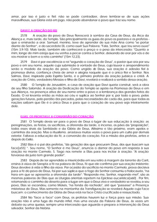 amor, por isso é justo e fiel; não se pode contradizer, deve lembrar -se de suas ações
maravilhosas, sua Glória está em jogo, não pode abandonar o povo que traz seu nome.


      DAVI E A ORAÇÃO DO REI
       2578    A oração do povo de Deus florescerá à sombra da Casa de Deus, da Arca da
Aliança e, mais tarde, do Templo. São principalmente os guias do povo os pastores e os profetas -
que o ensinarão a orar. Samuel, menino, teve de aprender de sua mãe Ana como "se portar
diante do Senhor”, e do sacerdote Eli, como ouvir Sua Palavra: "Fala, Senhor, que teu servo ouve"
(1Sm 3,9-10). Mais tarde, também ele conhecerá o preço e o peso da intercessão: "Quanto a
mim, longe de mim esteja que eu venha a pecar contra o Senhor, deixando de orar por vós e de
vos mostrar o bem e o reto caminho" (1Sm 12,23).
      2579 Davi é por excelência o rei "segundo o coração de Deus", o pastor que ora por seu
povo e em seu nome, aquele cuja submissão à vontade de Deus, cujo louvor e arrependimento
serão o modelo da oração do povo. Como ungido d Deus, sua oração é adesão fiel à
                                                            e
promessa divina, confiança cheia de amor e alegria naquele que é o único Rei e Senhor. Nos
Salmos, Davi, inspirado pelo Espírito Santo, é o primeiro profeta da oração judaica e cristã. A
oração de Cristo, verdadeiro Messias e filho de Davi, revelará e realizará o sentido dessa oração.
       2580    O Templo de Jerusalém, a casa de oração que Davi queria construir, será a obra
de seu filho Salomão. A oração da Dedicação do Templo se apóia na Promessa de Deus e em
sua Aliança, na presença ativa de seu nome entre o povo e a lembrança dos grandes feitos do
Êxodo. O rei levanta então as mãos ao céu e suplica ao Senhor por si, por todo o povo, pelas
gerações futuras, pelo perdão dos pecados, pelas necessidades de cada dia, para que todas as
nações saibam que Ele é o único Deus e para que o coração de seu povo seja inteiramente
dele.


      ELIAS, OS PROFETAS E A CONVERSÃO DO CORAÇÃO
       2581 O Templo devia ser para o povo de Deus o lugar de sua educação à oração: as
peregrinações, as festas, os sacrifícios, a oferenda da tarde, o incenso, os pães da "proposição",
todos esses sinais da Santidade e da Glória de Deus, Altíssimo e tão próximo, eram apelos e
caminhos da oração. Mas o ritualismo. arrastava muitas vezes o povo para um culto por demais
exterior. Faltava a educação da fé, a conversão do coração. Foi a missão dos profetas, antes e
depois do Exílio.
       2582 Elias é o pai dos profetas, "da geração dos que procuram Deus, dos que buscam sua
face[a55] ”. Seu nome, "O Senhor é me Deus", anuncia o clamor do povo em resposta à sua
oração no monte Carmelo. S. Tiago nos remete a Elias para nos incitar à oração: "A oração
fervorosa do justo tem grande poder".
       2583 Depois de ter aprendido a misericórdia em seu retiro á margem da torrente do Carit,
ensina à viúva de Sarepta a fé na palavra de Deus, fé que ele confirma por sua oração insistente:
Deus devolve à vida o filho da viúva. Por ocasião do sacrifício no monte Carmelo, prova decisiva
para a fé do povo de Deus, foi por sua súplica que o fogo do Senhor consumiu o holocausto, "na
hora em que se apresenta a oferenda da tarde": "Responde-me, Senhor, responde-me!", são as
mesmas palavras de Elias que as Liturgias orientais repetem na Epiclese eucarística[a60] . Por fim,
retomando o caminho do deserto para o lugar em que o Deus vivo e verdadeiro se revelou a seu
povo, Elias se escondeu, como Moisés, "na fenda do rochedo", até que "passasse" a Presença
misteriosa de Deus. Mas somente na montanha da Transfiguração se revelará Aquele cuja Face
buscam; o conhecimento da Glória de Deus está na face Cristo crucificado e ressuscitado.
      2584 No "face a face" com Deus, os profetas haurem luz e força para sua missão. Sua
oração não é uma fuga do mundo infiel, mas uma escuta da Palavra de Deus, às vezes um
debate ou uma queixa, sempre uma intercessão que aguarda e prepara a intervenção do Deus
salvador, Senhor da história.
 