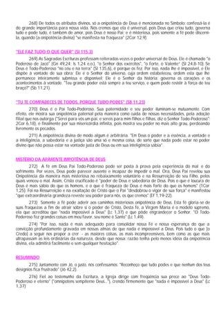 268) De todos os atributos divinos, só a onipotência de Deus é mencionada no Símbolo: confessá-la é
de grande importância para nossa vida. Nós cremos que ela é universal, pois Deus que criou tudo, governa
tudo e pode tudo, é também de amor, pois Deus é nosso Pai; e é misteriosa, pois somente a fé pode discerni-
la, quando (a onipotência divina) "se manifesta na fraqueza" (2Cor 12,9).


"ELE FAZ TUDO O QUE QUER" (Sl 115,3)
       269) As Sagradas Escrituras professam reiteradas vezes o poder universal de Deus. Ele é chamado "o
Poderoso de Jacó" (Gn 49,24; Is 1,24 e.o.), "o Senhor dos exércitos", "o Forte, o Valente” (Sl 24,8-10). Se
Deus é Todo-Poderoso "no céu e na terra" (Sl 135,6), é porque os fez. Por isso, nada lhe é impossível, e Ele
dispõe à vontade de sua obra; Ele é o Senhor do universo, cuja ordem estabeleceu, ordem esta que lhe
permanece inteiramente submissa e disponível; Ele é o Senhor da história: governa os corações e os
acontecimentos à vontade. "Teu grande poder está sempre a teu serviço, e quem pode resistir à força de teu
braço?" (Sb 11,21).


"TU TE COMPADECES DE TODOS, PORQUE TUDO PODES" (SB 11,23)
         270) Deus é o Pai Todo-Poderoso. Sua paternidade e seu poder iluminam-se mutuamente. Com
efeito, ele mostra sua onipotência paternal pela maneira como cuida de nossas necessidades, pela adoção
filial que nos outorga ("Serei para vós um pai, e sereis para mim filhos e filhas, diz o Senhor Todo-Poderoso":
2Cor 6,18), e finalmente por sua misericórdia infinita, pois mostra seu poder no mais alto grau, perdoando
livremente os pecados.
        271) A onipotência divina de modo algum é arbitrária. "Em Deus o poder e a essência, a vontade e
a inteligência, a sabedoria e a justiça são uma só e mesma coisa, de sorte que nada pode estar no poder
divino que não possa estar na vontade justa de Deus ou em sua inteligência sábia".


MISTÉRIO DA APARENTE IMPOTÊNCIA DE DEUS
        272) A fé em Deus Pai Todo-Poderoso pode ser posta à prova pela experiência do mal e do
sofrimento. Por vezes, Deus pode parecer ausente e incapaz de impedir o mal. Ora, Deus Pai revelou sua
Onipotência da maneira mais misteriosa no rebaixamento voluntário e na Ressurreição de seu Filho, pelos
quais venceu o mal. Assim, Cristo crucificado é "poder de Deus e sabedoria de Deus. Pois o que é loucura de
Deus é mais sábio do que os homens, e o que é fraqueza de Deus é mais forte do que os homens" (1Cor
1,25). Foi na Ressurreição e na exaltação de Cristo que o Pai "desdobrou o vigor de sua força" e manifestou
"que extraordinária grandeza reveste seu poder para nós, os que cremos" (Ef 1,19-22).
        273) Somente a fé pode aderir aos caminhos misteriosos onipotência de Deus. Esta fé gloria-se de
suas fraquezas a fim de atrair sobre si o poder de Cristo, Desta fé, a Virgem Maria é o modelo supremo,
ela que acreditou que "nada impossível a Deus" (Lc 1,37) e que pôde engrandecer o Senhor. "O Todo-
Poderoso fez grandes coisas em meu favor, seu nome é Santo" (Lc 1,49).
        274) "Por isso, nada é mais adequado para consolidar nossa Fé e nossa esperança do que a
convicção profundamente gravada em nossas almas de que nada é impossível a Deus. Pois tudo o que [o
Credo] a seguir nos propor a crer - as maiores coisas, as mais incompreensíveis, bem como as que mais
ultrapassam as leis ordinárias da natureza, desde que nossa: razão tenha pelo menos idéia da onipotência
divina, ela admitirá facilmente e sem qualquer hesitação".


RESUMINDO
       275) Juntamente com Jó, o justo, nós confessamos: "Reconheço que tudo podes e que nenhum dos teus
desígnios fica frustrado" (Jó 42,2).
      276) Fiel ao testemunho da Escritura, a Igreja dirige com freqüência sua prece ao "Deus Todo-
Poderoso e eterno" ("omnipotens sempiterne Deus..."), crendo firmemente que "nada é impossível a Deus" (Lc
1,37)
 