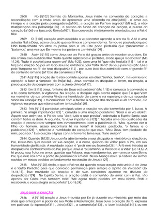 2608    No [§102] Sermão da Montanha, Jesus insiste na conversão do coração: a
reconciliação com o irmão antes de apresentar uma oferenda no altar[a103] , o amor aos
inimigos e a oração pelos perseguidores[a104] , a oração ao Pai "em segredo" (Mt 6,6), a não-
multiplicação das palavras[a105] , o perdão do fundo do coração na oração, a pureza do
coração [a106] e a busca do Reino[a107] . Essa conversão é inteiramente orientada para o Pai; é
filial.
       2609     O [§108] coração assim decidido a se converter aprende a orar na fé. A fé é uma
adesão filial a Deus, acima daquilo que sentimos e compreendemos. Tomou-se possível porque o
Filho bem-amado nos abre as portas para o Pai. Este pode pedir-nos que "procuremos" e
"batamos", uma vez que Ele mesmo é a porta e o caminho[a109] .
       2610    Assim [§110] como Jesus ora ao Pai e dá graças antes de receber seus dons, Ele
nos ensina essa audácia filial: "Tudo quanto suplicardes e pedirdes, crede que já recebestes" (Mc
11,24). "Tudo é possível para quem crê" (Mc 9,23), com uma fé "que não hesita[a111] ”. tal é a
força da oração. Se por um lado Jesus se entristece pela "falta de fé" de seus parentes (Mc 6,6) e
pela "fraqueza na fé" de seus discípulos[a112] , por outro lado fica admirado com a "grande fé"
do centurião romano [a113] e da cananéia[a114] .
     2611 A [§115] oração de fé não consiste apenas em dizer "Senhor, Senhor", mas em levar o
coração a fazer a vontade do Pai[a116] . Jesus convida os discípulos a terem, na oração, a
preocupação de cooperarem com o plano divino[a117] .
       2612 Em [§118] Jesus, "o Reino de Deus está próximo" (Mc 1,15) e convoca à conversão e
à fé, como também, à vigilância. Na oração, o discípulo vigia atento Aquele que É e que Vem
na memó-ria de sua primeira Vinda na humildade da carne e na esperança de sua segunda
Vinda na Glória[a119] . Em comunhão com o Mestre a oração dos discípulos é um combate, e é
vigiando na prece que não se cai em tentação[a120] .
       2613 Três [§121] parábolas principais sobre a oração nos são transmitida por S. Lucas. A
primeira, "o amigo importuno[a122] ”, convida a uma oração persistente: "Batei e se vos abrirá".
Àquele que assim ora, o Pai do céu "dará tudo o que precisa", sobretudo o Espírito Santo, que
contém todos os dons. A segunda, "a viúva importuna[a123] ”, focaliza uma das qualidades da
oração: é preciso rezar sempre sem esmorecimento, com a paciência fé. "Mas, quando vier o
Filho do homem, acaso encontrará fé na terra? A terceira parábola, "o fariseu e o
publicano[a124] ”, refere-se à humildade do coração que reza. "Meu Deus, tem piedade de
mim, pecador.” Essa oração a Igreja constantemente toma sua: "Kyrie eleison!"
       2614 Quando [§125] Jesus confia abertamente a seus discípulos o ministério da oração ao
Pai, revela-lhes qual deverá ser sua oração, e a nossa, quando Ele voltar para o Pai, em sua
Humanidade glorificada. A novidade agora é "pedir em seu Nome[a126] ”. A fé nele introduz os
discípulos no conhecimento do Pai, porque Jesus é "o Caminho, a Verdade e a Vida" (Jo 14,6). A
fé produz seus frutos no amor: guardar sua Palavra, seus mandamentos, permanecer com Ele no
Pai, que nele nos ama a ponto de permanecer em nós. Nessa Aliança nova, a certeza de sermos
ouvidos em nossos pedidos se fundamenta na oração de Jesus[a127] .
       2615    Mais [§128] ainda, o que o Pai nos dá quando nossa oração está unida à de Jesus
é o "outro Paráclito para que convosco permaneça para sempre o Espírito da Verdade" (Jo
14,16-17). Essa novidade da oração e de suas condições aparece no discurso de
despedida[a129] . No Espírito Santo, a oração cristã é comunhão de amor com o Pai, não
apenas por Cristo, mas também nele: "Até agora nada pedistes em meu Nome. Pedi e
recebereis, e vossa alegria será perfeita" (Jo 16,24).


      JESUS OUVE A ORAÇÃO
        2616   A [§130] oração a Jesus é ouvida por Ele já durante seu ministério, por meio dos
sinais que antecipam o poder de sua Morte e Ressurreição: Jesus ouve a oração de fé, expressa
em palavras (o leproso[a131] , Jairo[a132] , a cananéia[a133] , o bom adrão[a134] ), ou em
                                                                        l
 