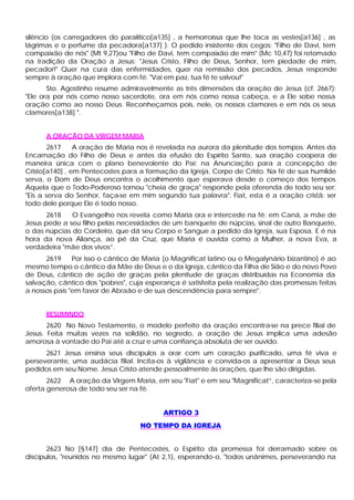 silêncio (os carregadores do paralítico[a135] , a hemorroíssa que lhe toca as vestes[a136] , as
lágrimas e o perfume da pecadora[a137] ). O pedido insistente dos cegos: "Filho de Davi, tem
compaixão de nós" (Mt 9,27)ou "Filho de Davi, tem compaixão de mim" (Mc 10,47) foi retomado
na tradição da Oração a Jesus: "Jesus Cristo, Filho de Deus, Senhor, tem piedade de mim,
pecador!" Quer na cura das enfermidades, quer na remissão dos pecados, Jesus responde
sempre à oração que implora com fé: "Vai em paz, tua fé te salvou!"
       Sto. Agostinho resume admiravelmente as três dimensões da oração de Jesus (cf. 2667):
"Ele ora por nós como nosso sacerdote, ora em nós como nossa cabeça, e a Ele sobe nossa
oração como ao nosso Deus. Reconheçamos pois, nele, os nossos clamores e em nós os seus
clamores[a138] ".


      A ORAÇÃO DA VIRGEM MARIA
        2617    A oração de Maria nos é revelada na aurora da plenitude dos tempos. Antes da
Encarnação do Filho de Deus e antes da efusão do Espírito Santo, sua oração coopera de
maneira única com o plano benevolente do Pai; na Anunciação para a concepção de
Cristo[a140] , em Pentecostes para a formação da Igreja, Corpo de Cristo. Na fé de sua humilde
serva, o Dom de Deus encontra o acolhimento que esperava desde o começo dos tempos.
Aquela que o Todo-Poderoso tornou "cheia de graça" responde pela oferenda de todo seu ser:
"Eis a serva do Senhor, faça-se em mim segundo tua palavra". Fiat, esta é a oração cristã: ser
todo dele porque Ele é todo nosso.
       2618   O Evangelho nos revela como Maria ora e intercede na fé: em Caná, a mãe de
Jesus pede a seu filho pelas necessidades de um banquete de núpcias, sinal de outro Banquete,
o das núpcias do Cordeiro, que dá seu Corpo e Sangue a pedido da Igreja, sua Esposa. E é na
hora da nova Aliança, ao pé da Cruz, que Maria é ouvida como a Mulher, a nova Eva, a
verdadeira "mãe dos vivos”.
      2619     Por isso o cântico de Maria (o Magnificat latino ou o Megalynário bizantino) é ao
mesmo tempo o cântico da Mãe de Deus e o da Igreja, cântico da Filha de Sião e do novo Povo
de Deus, cântico de ação de graças pela plenitude de graças distribuídas na Economia da
salvação, cântico dos "pobres", cuja esperança é satisfeita pela realização das promessas feitas
a nossos pais "em favor de Abraão e de sua descendência para sempre".


      RESUMINDO
       2620 No Novo Testamento, o modelo perfeito da oração encontra-se na prece filial de
Jesus. Feita muitas vezes na solidão, no segredo, a oração de Jesus implica uma adesão
amorosa à vontade do Pai até a cruz e uma confiança absoluta de ser ouvido.
      2621 Jesus ensina seus discípulos a orar com um coração purificado, uma fé viva e
perseverante, uma audácia filial. Incita-os à vigilância e convida-os a apresentar a Deus seus
pedidos em seu Nome. Jesus Cristo atende pessoalmente às orações, que lhe são dirigidas.
       2622 A oração da Virgem Maria, em seu "Fiat" e em seu "Magnificat”, caracteriza-se pela
oferta generosa de todo seu ser na fé.


                                          ARTIGO 3
                                   NO TEMPO DA IGREJA


       2623 No [§147] dia de Pentecostes, o Espírito da promessa foi derramado sobre os
discípulos, "reunidos no mesmo lugar" (At 2,1), esperando-o, "todos unânimes, perseverando na
 
