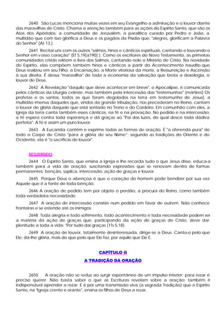 2640 São Lucas menciona muitas vezes em seu Evangelho a admiração e o louvor diante
das maravilhas de Cristo. Chama a atenção também para as ações do Espírito Santo, que são os
Atos dos Apóstolos: a comunidade de Jerusalém, o paralítico curado por Pedro e João, a
multidão que com isso glorifica a Deus e os pagãos da Pisídia que, "alegres, glorificam a Palavra
do Senhor" (At 13,).
       2641 Recitai uns com os outros "salmos, hinos e cânticos espirituais, cantando e louvando o
Senhor em v osso coração" (Ef 5,19[a190] ). Como os escritores do Novo Testamento, as primeiras
comunidades cristãs relêem o livro dos Salmos, cantando nele o Mistério de Cristo. Na novidade
do Espírito, elas compõem também hinos e cânticos a partir do Acontecimento naudito quei
Deus realizou em seu Filho: a Encarnação, a Morte vitoriosa da morte, a Ressurreição e Ascensão
à sua direita. É dessa "maravilha" de toda a economia da salvação que brota a doxologia, o
louvor de Deus.
       2642 A Revelação "daquilo que deve acontecer em breve", o Apocalipse, é comunicada
pelos cânticos da Liturgia celeste, mas também pela intercessão das "testemunhas" (mártires) Os
profetas e os santos, todos os que foram degolados na terra em testemunho de Jesus[, a
multidão imensa daqueles que, vindos da grande tribulação, nos precederam no Reino, cantam
o louvor de glória daquele que está sentado no Trono e do Cordeiro. Em comunhão com eles, a
Igreja da terra canta também esses cânticos, na fé e na provação. No pedido e na intercessão,
a fé espera contra toda esperança e dá graças ao "Pai das luzes, do qual desce toda dádiva
perfeita". A fé é assim um puro louvor.
      2643 A Eucaristia contém e exprime todas as formas de oração. É "a oferenda pura" de
todo o Corpo de Cristo "para a glória de seu Nome”; segundo as tradições do Oriente e do
Ocidente, ela é "o sacrifício de louvor".


      RESUMINDO
     2644 O Espírito Santo, que ensina a Igreja e lhe recorda tudo o que Jesus disse, educa-a
também para a vida de oração, suscitando expressões que se renovam dentro de formas
permanentes: benção, súplica, intercessão, ação de graças e louvor.
     2645 Porque Deus o abençoa é que o coração do homem pode bendizer por sua vez
Aquele que é a fonte de toda bênção.
      2646 A oração de pedido tem por objeto o perdão, a procura do Reino, como também
toda verdadeira necessidade.
       2647 A oração de intercessão consiste num pedido em favor de outrem. Não conhece
fronteiras e se estende até os inimigos.
       2648 Toda alegria e todo sofrimento, todo acontecimento e toda necessidade podem ser
a matéria da ação de graças que, participando da ação de graças de Cristo, deve dar
plenitude a toda a vida: "Por tudo dai graças (1Ts 5,18).
       2649 A oração de louvor, totalmente desinteressada, dirige-se a Deus. Canta-o pelo que
Ele; dá-lhe glória, mais do que pelo que Ele faz, por aquilo que Ele É.


                                         CAPÍTULO II
                                  A TRADIÇÃO DA ORAÇÃO


       2650    A oração não se reduz ao surgir espontâneo de um impulso interior; para rezar é
preciso querer. Não basta saber o que as Escrituras revelam sobre a oração; também é
indispensável aprender a rezar. E é por uma transmissão viva (a sagrada Tradição) que o Espírito
Santo, na "Igreja crente e orante", ensina os filhos de Deus a rezar.
 