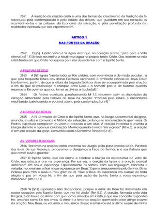 2651   A tradição da oração cristã é uma das formas de crescimento da Tradição da fé,
sobretudo pela contemplação e pelo estudo dos difíceis, que guardam em seu coração os
acontecimentos e as palavras da Economia da salvação, e pela penetração profunda das
realidades espirituais que eles experimentam.


                                            ARTIGO 1
                                   NAS FONTES DA ORAÇÃO


        2652    O[§5] Espírito Santo é "a água viva" que, no coração orante, “jorra para a Vida
eterna[a6] ". É Ele que nos ensina a haurir essa água na própria fonte: Cristo. Ora, existem na vida
cristã fontes em que Cristo nos espera para nos dessedentar com o Espírito Santo.


      A PALAVRA DE DEUS
      2653    A [§7] Igreja "exorta todos os fiéis cristãos, com veemência e de modo peculiar... a
que pela freqüente leitura das divinas Escrituras aprendam 'a eminente ciência de Jesus Cristo'
Lembrem-se, porém, de que a leitura da Sagrada Escritura deve ser acompanhada pela oração,
a fim de que se estabeleça o colóquio entre Deus e o homem; pois 'a Ele falamos quando
rezamos; a Ele ouvimos quando lemos os divinos oráculos[a8] ”.
      2654    Os Padres espirituais, parafraseando Mt 7,7, resumem assim as disposições do
coração alimentado pela Palavra de Deus na oração: "Procurai pela leitura, e encontrareis
medi-tando; batei orando, e vos será aberto pela contemplação[a9] "


      A LITURGIA DA IGREJA
        2655   A [§10] missão de Cristo e do Espírito Santo, que, na liturgia sacramental da Igreja,
anuncia, atualiza e comunica o Mistério da salvação, prolonga-se no coração de quem reza. Os
Padres espi-rituais comparam às vezes o coração a um altar. A oração interioriza e assimila a
Liturgia durante e após sua celebração. Mesmo quando é vivida "no segredo" (Mt 6,6), a oração
é sem-pre oração da Igreja, comunhão com a Santíssima Trindade[a11] .


      AS VIRTUDES TEOLOGAIS
       2656 Entramos na oração como entramos na Liturgia: pela porta estreita da fé. Por meio
dos sinais de sua Presença, procuramos e desejamos a Face do Senhor, e é sua Palavra que
que-remos ouvir e guardar.
       2657 O Espírito Santo, que nos ensina a celebrar a Liturgia na expectativa da volta de
Cristo, nos educa a orar na esperança. Por sua vez, a oração da Igreja e a oração pessoal
alimentam em nós a esperança. Especialmente os salmos, com sua linguagem concreta e
variada, nos ensinam a fixar nossa esperança em Deus: "Esperei ansiosamente pelo Senhor, Ele se
inclinou para mim e ouviu o meu grito" (Sl ,2). "Que o Deus da esperança vos cumule de toda
alegria e paz em vossa fé, a fim de que pela ação do Espírito Santo a vossa esperança
transborde" (Rm 15,13).


        2658 "A [§13] esperança não decepciona, porque o amor de Deus foi derramado em
nossos corações pelo Espírito Santo, que nos foi dado" (Rm 5,5). A oração, formada pela vida
litúrgica, tudo haure do Amor com que somos amados em Cristo e que nos concede responder-
lhe, amando como Ele nos amou. O Amor é a fonte de oração; quem dela bebe atinge o cume
da oração: Meu Deus, eu vos amo, e meu único desejo é amar-vos até o último suspiro de minha
 