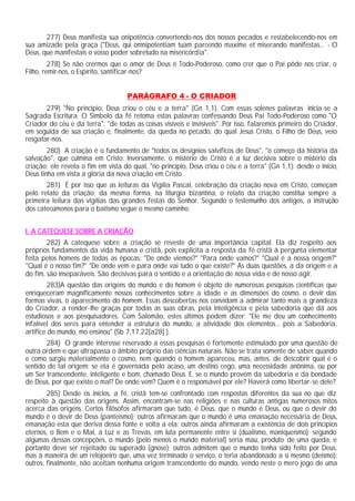 277) Deus manifesta sua onipotência convertendo-nos dos nossos pecados e restabelecendo-nos em
sua amizade pela graça ("Deus, qui omnipotentiam tuam parcendo maxime et miserando manifestas... - O
Deus, que manifestais o vosso poder sobretudo na misericórdia".
         278) Se não crermos que o amor de Deus é Todo-Poderoso, como crer que o Pai pôde nos criar, o
Filho, remir-nos, o Espírito, santificar-nos?


                                    PARÁGRAFO 4 - O CRIADOR
       279) "No princípio, Deus criou o céu e a terra" (Gn 1,1). Com essas solenes palavras inicia-se a
Sagrada Escritura. O Símbolo da fé retoma estas palavras confessando Deus Pai Todo-Poderoso como "O
Criador do céu e da terra", "de todas as coisas visíveis e invisíveis". Por isso, falaremos primeiro do Criador,
em seguida de sua criação e, finalmente, da queda no pecado, do qual Jesus Cristo, o Filho de Deus, veio
resgatar-nos.
        280) A criação é o fundamento de "todos os desígnios salvíficos de Deus", "o começo da história da
salvação", que culmina em Cristo. Inversamente, o mistério de Cristo é a luz decisiva sobre o mistério da
criação; ele revela o fim em vista do qual, "no princípio, Deus criou o céu e a terra" (Gn 1,1): desde o início,
Deus tinha em vista a glória da nova criação em Cristo.
       281) É por isso que as leituras da Vigília Pascal, celebração da criação nova em Cristo, começam
pelo relato da criação; da mesma forma, na liturgia bizantina, o relato da criação constitui sempre a
primeira leitura das vigílias das grandes festas do Senhor. Segundo o testemunho dos antigos, a instrução
dos catecúmenos para o batismo segue o mesmo caminho.


I. A CATEQUESE SOBRE A CRIAÇÃO
        282) A catequese sobre a criação se reveste de uma importância capital. Ela diz respeito aos
próprios fundamentos da vida humana e cristã, pois explicita a resposta da fé cristã à pergunta elementar
feita pelos homens de todas as épocas: "De onde viemos?" "Para onde vamos?" "Qual é a nossa origem?"
"Qual é o nosso fim?" "De onde vem e para onde vai tudo o que existe?" As duas questões, a da origem e a
do fim, são inseparáveis. São decisivas para o sentido e a orientação de nossa vida e de nosso agir.
        283)A questão das origens do mundo e do homem é objeto de numerosas pesquisas científicas que
enriqueceram magnificamente nossos conhecimentos sobre a idade e as dimensões do cosmo, o devir das
formas vivas, o aparecimento do homem. Essas descobertas nos convidam a admirar tanto mais a grandeza
do Criador, a render-lhe graças por todas as suas obras, pela inteligência e pela sabedoria que dá aos
estudiosos e aos pesquisadores. Com Salomão, estes últimos podem dizer: "Ele me deu um conhecimento
infalível dos seres para entender a estrutura do mundo, a atividade dos elementos... pois a Sabedoria,
artífice do mundo, mo ensinou" (Sb 7,17.22[a28] ).
       284) O grande interesse reservado a essas pesquisas é fortemente estimulado por uma questão de
outra ordem e que ultrapassa o âmbito próprio das ciências naturais. Não se trata somente de saber quando
e como surgiu materialmente o cosmo, nem quando o homem apareceu, mas, antes, de descobrir qual é o
sentido de tal origem: se ela é governada pelo acaso, um destino cego, uma necessidade anônima, ou por
um Ser transcendente, inteligente e bom, chamado Deus. E, se o mundo provém da sabedoria e da bondade
de Deus, por que existe o mal? De onde vem? Quem é o responsável por ele? Haverá como libertar-se dele?
        285) Desde os inícios, a fé‚ cristã tem-se confrontado com respostas diferentes da sua no que diz
respeito à questão das origens. Assim, encontram-se nas religiões e nas culturas antigas numerosos mitos
acerca das origens. Certos filósofos afirmaram que tudo‚ é Deus, que o mundo é Deus, ou que o devir do
mundo é o devir de Deus (panteísmo); outros afirmaram que o mundo é uma emanação necessária de Deus,
emanação esta que deriva dessa fonte e volta a ela; outros ainda afirmaram a existência de dois princípios
eternos, o Bem e o Mal, a Luz e as Trevas, em luta permanente entre si (dualismo, maniqueísmo); segundo
algumas dessas concepções, o mundo (pelo menos o mundo material) seria mau, produto de uma queda, e
portanto deve ser rejeitado ou superado (gnose); outros admitem que o mundo tenha sido feito por Deus,
mas à maneira de um relojoeiro que, uma vez terminado o serviço, o teria abandonado a si mesmo (deísmo);
outros, finalmente, não aceitam nenhuma origem transcendente do mundo, vendo neste o mero jogo de uma
 