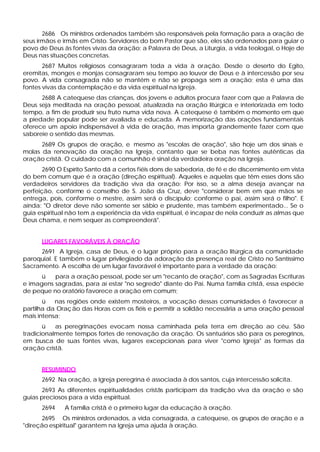 2686 Os ministros ordenados também são responsáveis pela formação para a oração de
seus irmãos e irmãs em Cristo. Servidores do bom Pastor que são, eles são ordenados para guiar o
povo de Deus às fontes vivas da oração: a Palavra de Deus, a Liturgia, a vida teologal, o Hoje de
Deus nas situações concretas.
       2687 Muitos religiosos consagraram toda a vida à oração. Desde o deserto do Egito,
eremitas, monges e monjas consagraram seu tempo ao louvor de Deus e à intercessão por seu
povo. A vida consagrada não se mantém e não se propaga sem a oração; esta é uma das
fontes vivas da contemplação e da vida espiritual na Igreja.
      2688 A catequese das crianças, dos jovens e adultos procura fazer com que a Palavra de
Deus seja meditada na oração pessoal, atualizada na oração litúrgica e interiorizada em todo
tempo, a fim de produzir seu fruto numa vida nova. A catequese é também o momento em que
a piedade popular pode ser avaliada e educada. A memorização das orações fundamentais
oferece um apoio indispensável à vida de oração, mas importa grandemente fazer com que
saboreie o sentido das mesmas.
      2689 Os grupos de oração, e mesmo as "escolas de oração", são hoje um dos sinais e
molas da renovação da oração na Igreja, contanto que se beba nas fontes autênticas da
oração cristã. O cuidado com a comunhão é sinal da verdadeira oração na Igreja.
       2690 O Espírito Santo dá a certos fiéis dons de sabedoria, de fé e de discernimento em vista
do bem comum que é a oração (direção espiritual). Aqueles e aquelas que têm esses dons são
verdadeiros servidores da tradição viva da oração: Por isso, se a alma deseja avançar na
perfeição, conforme o conselho de S. João da Cruz, deve "considerar bem em que mãos se
entrega, pois, conforme o mestre, assim será o discípulo; conforme o pai, assim será o filho". E
ainda: "O diretor deve não somente ser sábio e prudente, mas também experimentado... Se o
guia espiritual não tem a experiência da vida espiritual, é incapaz de nela conduzir as almas que
Deus chama, e nem sequer as compreenderá".


      LUGARES FAVORÁVEIS À ORAÇÃO
     2691 A Igreja, casa de Deus, é o lugar próprio para a oração litúrgica da comunidade
paroquial. E também o lugar privilegiado da adoração da presença real de Cristo no Santíssimo
Sacramento. A escolha de um lugar favorável é importante para a verdade da oração:
      ü   para a oração pessoal, pode ser um "recanto de oração", com as Sagradas Escrituras
e imagens sagradas, para aí estar "no segredo" diante do Pai. Numa família cristã, essa espécie
de peque no oratório favorece a oração em comum;
       ü   nas regiões onde existem mosteiros, a vocação dessas comunidades é favorecer a
partilha da Oraç ão das Horas com os fiéis e permitir a solidão necessária a uma oração pessoal
mais intensa;
       ü   as peregrinações evocam nossa caminhada pela terra em direção ao céu. São
tradicionalmente tempos fortes de renovação da oração. Os santuários são para os peregrinos,
em busca de suas fontes vivas, lugares excepcionais para viver "como Igreja" as formas da
oração cristã.


      RESUMINDO
      2692 Na oração, a Igreja peregrina é associada à dos santos, cuja intercessão solicita.
       2693 As diferentes espiritualidades cristãs participam da tradição viva da oração e são
guias preciosos para a vida espiritual.
      2694    A família cristã é o primeiro lugar da educação à oração.
      2695 Os ministros ordenados, a vida consagrada, a catequese, os grupos de oração e a
"direção espiritual" garantem na Igreja uma ajuda à oração.
 