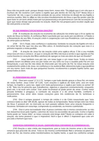 Deus não nos pode ouvir, porque deseja nosso bem, nossa vida. "Ou julgais que é em vão que a
Escritura diz: Ele reclama com ciúme o espírito que pôs dentro de nós (Tg 4,5)?" Nosso Deus é
"ciumento" de nós, o que é o sinal da verdade de seu amor. Entremos no desejo de seu Espírito e
seremos ouvidos: Não te aflijas se não recebes imediatamente de Deus o que lhe pedes: pois Ele
quer fazer-te um bem ainda maior por tua perseverança em permanecer com Ele na oração. Ele
quer que nosso desejo seja provado na oração. Assim Ele nos prepara para receber aquilo que
Ele está pronto a nos dar.


      DE QUE MANEIRA É EFICAZ NOSSA ORAÇÃO?
      2738 A revelação da oração na economia da salvação nos ensina que a fé se apóia na
ação de Deus na história. A confiança filial é suscitada por sua ação por excelência: a Paixão e
a Ressurreição de seu Filho. A oração cristã é cooperação com sua Providência, com seu plano
de amor para os homens.
       2739   Em S. Paulo, esta confiança é audaciosa, fundada na oração do Espírito em nós e
no amor fiel do Pai, que nos deu seu Filho único. A transformação do coração que reza é a
primeira resposta a nosso pedido.
       2740    A oração de Jesus faz da oração cristã uma súplica eficaz. É Ele o seu modelo.
Jesus reza em nos e conosco. Já que o coração do Filho não busca senão o que agrada ao Pai,
como haveria (o coração dos filhos adotivos) de apegar-se mais aos dons do que ao Doador?
       2741     Jesus também reza por nós, em nosso lugar e em nosso favor. To dos os nossos
pedidos foram recolhidos uma vez por todas em seu Grito na Cruz e ouvidos pelo Pai em sua
Ressurreição, e por isso Ele não deixa de interceder por nós junto do Pai. Se nossa oração está
resolutamente unida à de Jesus, na confiança e na audácia filial, obteremos tudo o que pedimos
em seu nome; bem mais do que pequenos favores, receberemos o próprio Espírito Santo, que
possui todos os dons.


      IV. PERSEVERAR NO AMOR
        2742 “Orai sem cessar" (1 Ts 5,17), "sempre e por tudo dando graças a Deus Pai, em nome
de nosso Senhor, Jesus Cristo" (Ef 5,20), "com orações e súplicas de toda sorte, orai em todo
tempo, no Espírito e, para isso, vigiai com toda perseverança e súplica por todos os santos" (Ef
6,18). "Não nos foi prescrito que trabalhemos, vigiemos e jejuemos constantemente, enquanto,
para nós, é lei rezar sem cessar." Esse ardor incansável só pode provir do amor. Contra nossa
pesada lentidão e preguiça, o combate da oração é o do amor humilde, confiante e
perseverante. Esse amor abre nossos corações para três evidências de fé, luminosas e
vivificantes:
       2743 Orar é sempre possível: o tempo do cristão é o de Cristo ressuscitado que "esta
conosco todos os dias" (Mt 28,20), apesar de todas as tempestades. Nosso tempo está nas mãos
de Deus: É possível até no mercado ou num passeio solitário fazer uma oração freqüente e
fervorosa. Sentados em vossa loja, comprando ou vendendo, ou mesmo cozinhando.
      2744 Orar é uma necessidade vital. A prova contrária não é menos convincente: se não
nos deixarmos levar pelo Espírito, cairemos de novo na escravidão do pecado. Como o Espírito
Santo pode ser "nossa Vida", se nosso coração está longe dele? Nada se compara em valor à
oração; ela toma possível o que é impossível, fácil o que é difícil. E impossível que caia em
pecado o homem que reza.


      QUEM REZA CERTAMENTE SE SALVA; QUEM NÃO REZA CERTAMENTE SE CONDENA[A145] .
      2745 Oração e vida cristãs são inseparáveis, pois se trata do mesmo amor e da mesma
renúncia que procede do amor. Trata-se da mesma conformidade filial e amorosa ao plano de
amor do Pai; da mesma união transformadora no Espírito Santo, a qual nos conforma sempre
 