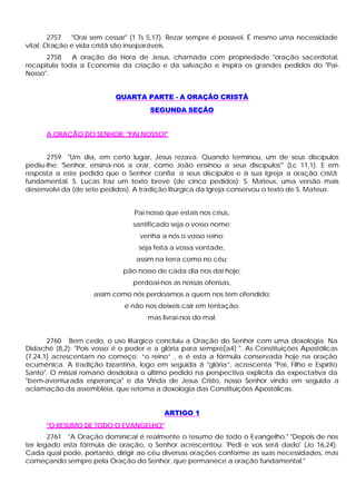 2757  "Orai sem cessar" (1 Ts 5,17). Rezar sempre é possível. É mesmo uma necessidade
vital. Oração e vida cristã são inseparáveis.
      2758    A oração da Hora de Jesus, chamada com propriedade "oração sacerdotal,
recapitula toda a Economia da criação e da salvação e inspira os grandes pedidos do "Pai-
Nosso".


                           QUARTA PARTE - A ORAÇÃO CRISTÃ
                                     SEGUNDA SEÇÃO


      A ORAÇÃO DO SENHOR: "PAI NOSSO!"


      2759 "Um dia, em certo lugar, Jesus rezava. Quando terminou, um de seus discípulos
pediu-lhe: 'Senhor, ensina-nos a orar, como João ensinou a seus discípulos"' (Lc 11,1). E em
resposta a este pedido que o Senhor confia a seus discípulos e à sua Igreja a oração cristã
fundamental. S. Lucas traz um texto breve (de cinco pedidos); S. Mateus, uma versão mais
desenvolvi da (de sete pedidos). A tradição litúrgica da Igreja conservou o texto de S. Mateus:


                                 Pai nosso que estais nos céus,
                                santificado seja o vosso nome;
                                  venha a nós o vosso reino;
                                  seja feita a vossa vontade,
                                 assim na terra como no céu;
                             pão nosso de cada dia nos dai hoje;
                                perdoai-nos as nossas ofensas,
                    assim como nós perdoamos a quem nos tem ofendido;
                              e não nos deixeis cair em tentação.
                                     mas livrai-nos do mal.


       2760 Bem cedo, o uso litúrgico concluiu a Oração do Senhor com uma doxologia. Na
Didaché (8,2): "Pois vosso é o poder e a glória para sempre[a4] ". As Constituições Apostólicas
(7,24,1) acrescentam no começo: “o reino” , e é esta a fórmula conservada hoje na oração
ecumênica. A tradição bizantina, logo em seguida à "glória”, acrescenta "Pai, Filho e Espírito
Santo". O missal romano desdobra o último pedido na perspectiva explícita da expectativa da
"bem-aventurada esperança" e da Vinda de Jesus Cristo, nosso Senhor vindo em seguida a
aclamação da assembléia, que retoma a doxologia das Constituições Apostólicas.


                                          ARTIGO 1
      "O RESUMO DE TODO O EVANGELHO"
       2761 "A Oração dominical é realmente o resumo de todo o Evangelho." "Depois de nos
ter legado esta fórmula de oração, o Senhor acrescentou: 'Pedi e vos será dado' (Jo 16,24).
Cada qual pode, portanto, dirigir ao céu diversas orações conforme as suas necessidades, mas
começando sempre pela Oração do Senhor, que permanece a oração fundamental."
 