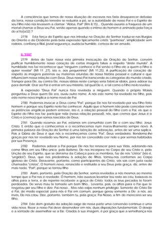 A consciência que temos de nossa situação de escravos nos faria desaparecer debaixo
da terra, nossa condição terrestre se reduziria a pó, se a autoridade de nosso Pai e o Espírito de
seu Filho não nos levassem a clamar: "Abba, Pai!" (Rm 8,15)... Quando ousaria a fraqueza de um
mortal chamar a Deus seu Pai, senão apenas quando o íntimo do homem é animado pela Força
do a1to[a32] ?
      2778     Esta força do Espírito que nos introduz na Oração do Senhor traduz-se nas liturgias
do Oriente e do Ocidente pela bela expressão tipicamente cristã: "parrhesia", simplicidade sem
rodeios, confiança filial, jovial segurança, audácia humilde, certeza de ser amado.


      II. "PAI!"
       2779 Antes de fazer nossa esta primeira invocação da Oração do Senhor, convém
purificar humildemente nosso coração de certas imagens falsas a respeito "deste mundo". A
humildade nos faz reconhecer que "ninguém conhece o Pai senão o Filho ele a quem o Filho o
quiser revelar" (Mt 11 ,27), isto e, aos pequeninos" (Mt 11,25). A purificação do coração diz
respeito às imagens paternas ou maternas oriundas de nossa história pessoal e cultural e que
influenciam nossa relação com Deus. Deus nosso Pai transcende as categorias do mundo criado.
Transpor para Ele, ou contra Ele, nossas idéias neste campo seria fabricar ídolos, para adorar ou
para demolir. Orar ao Pai é entrar em seu mistério, tal qual Ele é, e tal como o Filho no-lo revelou:
      A expressão "Deus Pai" nunca fora revelada a ninguém. Quando o próprio Moisés
perguntou a Deus quem Ele era, ouviu outro nome. A nós este nome foi revelado no Filho, pois
este nome novo implica o nome novo de Pai.
        2780 Podemos invocar a Deus como "Pai", porque Ele nos foi revelado por seu Filho feito
homem e porque seu Espírito no-lo faz conhecer. Aquilo que o homem não pode conceber nem
as potências angélicas podem entrever, isto é, a relação pessoal do Filho com o Pai, eis que o
Espírito do Filho nos faz participar nela (nessa relação pessoal), nós, que cremos que Jesus é o
Cristo e (cremos) que somos nascidos de Deus.
        2781 Quando rezamos ao Pai, estamos em comunhão com Ele e com seu Filho, Jesus
Cristo. E então que o conhecemos e o reconhecemos num marav ilhamento sempre novo. A
primeira palavra da Oração do Senhor é uma bênção de adoração, antes de ser uma súplica.
Pois a Glória de Deus é que nós o reconheçamos como "Pai", Deus verdadeiro. Rendemo-lhe
graças por nos ter revelado seu Nome, por nos ter concedido crer nele e por sermos habitados
por sua Presença.
       2782   Podemos adorar o Pai porque Ele nos fez renascer para sua Vida, adotando-nos
como filhos em seu Filho único: pelo Batismo, Ele nos incorpora no Corpo de seu Cristo e, pela
Unção de seu Espírito, que se derrama da Cabeça para os membros, faz de nós "cristos" (isto é,
"ungidos"). Deus, que nos predestinou à adoção de filhos, tomou-nos conformes ao Corpo
glorioso de Cristo. Doravante, portanto, como participantes do Cristo, vós sois com justa razão
chamados "cristos". O homem novo, renascido e restituído a seu Deus pela graça, diz, antes de
mais nada, "Pai!", porque se tornou filho
       2783 Assim, portanto, pela Oração do Senhor, somos revelados a nós mesmos ao mesmo
tempo que o Pai nos é revelado: Ó homem, não ousavas levantar teu rosto ao céu, baixavas os
olhos para a terra, e de repente recebeste a graça de Cristo: todos os teus pecados te foram
perdoados. De servo mau te tomaste um bom filho... Levanta, pois, os olhos para o Pai que te
resgatou por seu Filho e dize: Pai nosso... Mas não exijas nenhum privilégio. Somente de Cristo Ele
é Pai, de modo especial; para nós é Pai em comum, porque gerou somente a Ele; a nós, ao
invés, Ele nos criou. Dize, portanto, também tu, pela graça: Pai Nosso, a fim de mereceres ser seu
filho.
      2784 Este dom gratuito da adoção exige de nossa parte uma conversão contínua e uma
vida nova. Rezar a nosso Pai deve desenvolver em nós, duas disposições fundamentais: O desejo
e a vontade de assemelhar -se a Ele. Criados à sua imagem, é por graça que a semelhança nos
 