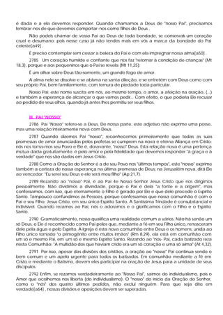 é dada e a ela devemos responder. Quando chamamos a Deus de "nosso Pai", precisamos
lembrar-nos de que devemos comportar -nos como filhos de Deus .
       Não podeis chamar de vosso Pai ao Deus de toda bondade, se conservais um coração
cruel e desumano; pois nesse caso já não tendes mais em vós a marca da bondade do Pai
celeste[a49] .
      É preciso contemplar sem cessar a beleza do Pai e com ela impregnar nossa alma[a50] .
        2785 Um coração humilde e confiante que nos faz "retornar à condição de crianças" (Mt
18,3), porque e aos pequeninos que o Pai se revela (Mt 11,25):
      É um olhar sobre Deus tão-somente, um grande fogo de amor.
      A alma nele se dissolve e se abisma na santa dileção, e se entretém com Deus como com
seu próprio Pai, bem familiarmente, com ternura de piedade toda particular.
     Nosso Pai: este nome suscita em nós, ao mesmo tempo, o amor, a afeição na oração, (...)
e também a esperança de alcançar o que vamos pedir... Com efeito, o que poderia Ele recusar
ao pedido de seus olhos, quando já antes lhes permitiu ser seus filhos.


      III. PAI "NOSSO"
     2786 Pai "Nosso" refere-se a Deus. De nossa parte, este adjetivo não exprime uma posse,
mas uma relação inteiramente nova com Deus.
      2787 Quando dizemos Pai "nosso", reconhecemos pr imeiramente que todas as suas
promessas de amor anunciadas pelos profetas se cumprem na nova e eterna Aliança em Cristo:
nós nos torna-mos seu Povo e Ele é, doravante, "nosso" Deus. Esta relação nova é uma pertença
mútua dada gratuitamente: é pelo amor e pela fidelidade que devemos responder "à graça e à
verdade" que nos são dadas em Jesus Cristo.
      2788 Como a Oração do Senhor é a de seu Povo nos "últimos tempos", este "nosso" exprime
também a certeza de nossa esperança na última promessa de Deus; na Jerusalém nova, dirá Ele
ao vencedor: "Eu serei seu Deus e ele será meu filho" (Ap 21,7).
        2789 Rezando ao "nosso" Pai, é ao Pai 4e Nosso Senhor Jesus Cristo que nos dirigimos
pessoalmente. Não dividimos a divindade, porque o Pai é dela "a fonte e a origem", mas
confessamos, com isso, que eternamente o Filho é gerado por Ele e que dele procede o Espírito
Santo. Tampouco confundimos as Pessoas, porque confessamos que nossa comunhão é com o
Pai e seu Filho, Jesus Cristo, em seu único Espírito Santo. A Santíssima Trindade é consubstancial e
indivisível. Quando rezamos ao Pai, nós o adoramos e o glorificamos com o Filho e o Espírito
Santo.
       2790 Gramaticalmente, nosso qualifica uma realidade comum a vários. Não há senão um
só Deus, e Ele é reconhecido como Pai pelos que, mediante a fé em seu Filho único, renasceram
dele pela água e pelo Espírito. A Igreja é esta nova comunhão entre Deus e os homens; unida ao
Filho único tornado "o primogênito entre muitos irmãos" (Rm 8,29), ela está em comunhão com
um só e mesmo Pai, em um só e mesmo Espírito Santo. Rezando ao "nos- Pai, cada batizado reza
nesta Comunhão: "A multidão dos que haviam crido era um só coração e uma só alma" (At 4,32).
       2791 Por isso, apesar das divisões dos cristãos, a oração ao "nosso" Pai continua sendo o
bem comum e um apelo urgente para todos os batizados. Em comunhão mediante a fé em
Cristo e mediante o Batismo, devem eles participar na oração de Jesus para a unidade de seus
discípulos.
     2792 Enfim, se rezamos verdadeiramente ao "Nosso Pai", saímos do individualismo, pois o
Amor que acolhemos nos liberta (do individualismo). O "nosso" do início da Oração do Senhor,
como o "nós" dos quatro últimos pedidos, não exclui ninguém. Para que seja dito em
verdade[a64] , nossas divisões e oposições devem ser superadas.
 