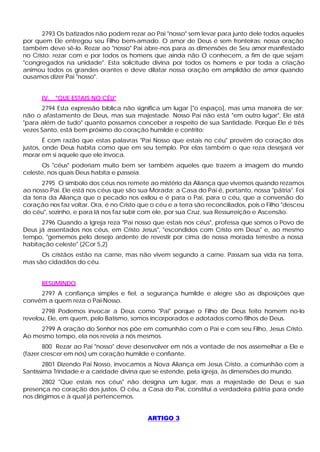 2793 Os batizados não podem rezar ao Pai "nosso" sem levar para junto dele todos aqueles
por quem Ele entregou seu Filho bem-amado. O amor de Deus é sem fronteiras; nossa oração
também deve sê-lo. Rezar ao "nosso" Pai abre-nos para as dimensões de Seu amor manifestado
no Cristo: rezar com e por todos os homens que ainda não O conhecem, a fim de que sejam
"congregados na unidade". Esta solicitude divina por todos os homens e por toda a criação
animou todos os grandes orantes e deve dilatar nossa oração em amplidão de amor quando
ousamos dizer Pai "nosso".


      IV. "QUE ESTAIS NO CÉU"
       2794 Esta expressão bíblica não significa um lugar ["o espaço], mas uma maneira de ser;
não o afastamento de Deus, mas sua majestade. Nosso Pai não está "em outro lugar", Ele e   stá
"para além de tudo" quanto possamos conceber a respeito de sua Santidade. Porque Ele é três
vezes Santo, está bem próximo do coração humilde e contrito:
        É com razão que estas palavras "Pai Nosso que estais no céu" provêm do coração dos
justos, onde Deus habita como que em seu templo. Por elas também o que reza desejará ver
morar em si aquele que ele invoca.
      Os "céus" poderiam muito bem ser também aqueles que trazem a imagem do mundo
celeste, nos quais Deus habita e passeia.
       2795 O símbolo dos céus nos remete ao mistério da Aliança que vivemos quando rezamos
ao nosso Pai. Ele está nos céus que são sua Morada; a Casa do Pai é, portanto, nossa "pátria". Foi
da terra da Aliança que o pecado nos exilou e é para o Pai, para o céu, que a conversão do
coração nos faz voltar. Ora, é no Cristo que o céu e a terra são reconciliados, pois o Filho "desceu
do céu", sozinho, e para lá nos faz subir com ele, por sua Cruz, sua Ressurreição e Ascensão.
      2796 Quando a Igreja reza "Pai nosso que estais nos céus", professa que somos o Povo de
Deus já assentados nos céus, em Cristo Jesus", "escondidos com Cristo em Deus" e, ao mesmo
tempo, "gememos pelo desejo ardente de revestir por cima de nossa morada terrestre a nossa
habitação celeste" (2Cor 5,2)
      Os cristãos estão na carne, mas não vivem segundo a carne. Passam sua vida na terra,
mas são cidadãos do céu.


      RESUMINDO
     2797 A confiança simples e fiel, a segurança humilde e alegre são as disposições que
convêm a quem reza o Pai-Nosso.
      2798 Podemos invocar a Deus como "Pai" porque o Filho de Deus feito homem no-lo
revelou, Ele, em quem, pelo Batismo, somos incorporados e adotados como filhos de Deus.
     2799 A oração do Senhor nos põe em comunhão com o Pai e com seu Filho, Jesus Cristo.
Ao mesmo tempo, ela nos revela a nós mesmos.
       800 Rezar ao Pai "nosso" deve desenvolver em nós a vontade de nos assemelhar a Ele e
(fazer crescer em nós) um coração humilde e confiante.
        2801 Dizendo Pai Nosso, invocamos a Nova Aliança em Jesus Cristo, a comunhão com a
Santíssima Trindade e a caridade divina que se estende, pela igreja, às dimensões do mundo.
       2802 "Que estais nos céus" não designa um lugar, mas a majestade de Deus e sua
presença no coração dos justos. O céu, a Casa do Pai, constitui a verdadeira pátria para onde
nos dirigimos e à qual já pertencemos.


                                            ARTIGO 3
 