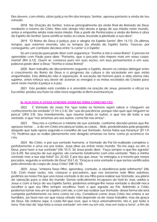 Eles devem, com efeito, obter justiça no fim dos tempos. Senhor, apressa portanto a vinda de teu
reinado.
      2818 Na Oração do Senhor, trata-se principalmente da vinda final do Reinado de Deus
mediante o retorno de Cristo. Mas este desejo não desvia a Igreja de sua missão neste mundo,
antes a empenha ainda mais nesta missão. Pois a partir de Pentecostes a vinda do Reino é obra
do Espírito do Senhor "para santificar todas as coisas, levando à plenitude a sua obra".
     2819 "O Reino de Deus é justiça, paz e alegria no Espírito Santo" (Rm 14,17). Os últimos
tempos, que estamos vivendo, são os tempos da efusão do Espírito Santo. Trava-se, por
conseguinte, um combate decisivo entre "a carne" e o Espírito:
      Só um coração puro pode dizer com segurança: "Venha a nós o vosso Reino". E preciso ter
aprendido com Paulo para dizer: "Portanto, que o pecado não impere mais em vosso corpo
mortal" (Rm 6,12). Quem se conserva puro em suas ações, em seus pensamentos e em suas
palavras pode dizer a Deus: "Venha o vosso Reino["
        2820 Num trabalho de discernimento segundo o Espírito, devem os cristãos distinguir entre
o crescimento do Reino de Deus e o progresso da cultura e da sociedade em que estão
empenhados. Esta distinção não é separação. A vocação do homem para a vida eterna não
suprime, antes reforça seu dever de acionar as energias e os meios recebidos do Criador para
servir neste mundo à justiça e à paz.
       2821 Este pedido está contido e é atendido na oração de Jesus, presente e eficaz na
Eucaristia; produz seu fruto na vida nova segundo as Bem-aventuranças.


      III. SEJA FEITA A VOSSA VONTADE ASSIM NA TERRA COMO NO CÉU
      2822    É Vontade de nosso Pai "que todos os homens sejam salvos e cheguem ao
conhecimento da verdade" (1 Tm 2,3-4). Ele “usa de paciência, porque não quer que ninguém se
perca" (2Pd 3,9). Seu mandamento, que resume todos os outros, e que nos diz toda a sua
vontade, é que "nos amemos uns aos outros, como Ele nos amou”.
       2823   "Deu-nos a conhecer o mistério de sua vontade, conforme decisão prévia que lhe
aprouve tomar: .. .a de em Cristo encabeçar todas as coisas... Nele, predestinados pelo propósito
daquele que tudo opera segundo o conselho de sua Vontade , fomos feitos sua herança" (Ef 1,9-
11). Pedimos que se realize plenamente este desígnio amoroso na terra, como já acontece no
céu.
       2824 No Cristo, e por sua vontade humana, a Vontade do Pai foi realizada completa e
perfeitamente e uma vez por todas. Jesus disse ao entrar neste mundo: "Eis-me aqui, eu vim, ó
Deus, para fazer a tua vontade" (Hb 10,7). Só Jesus pode dizer: “Faço sempre o que lhe agrada"
(Jo 8,29). Na oração de sua agonia, ele consente totalmente com esta vontade: "Não a minha
vontade mas a tua seja feita!" (Lc 22,42). É por isso que Jesus “se entregou a si mesmo por nossos
pecados, segundo a vontade de Deus" (Gl 1,4). "Graças a esta vontade é que somos santificados
pela oferenda do corpo de Jesus Cristo" (HB 10,10).
        2825 Jesus, "embora fosse Filho, aprendeu, contudo, a obediência pelo sofrimento" (Hb
5,8). Com maior razão, nós, criaturas e pecadores, que nos tornamos nele filhos adotivos,
pedimos ao nosso Pai que una nossa vontade à de seu Filho para realizar sua Vontade, seu plano
de salvação para a vida do mundo. Somos radicalmente incapazes de fazê-lo; mas, unidos a
Jesus e com a força de seu Espírito Santo, podemos entregar-lhe nossa vontade e decidir-nos a
escolher o que seu Filho sempre escolheu: fazer o que agrada ao Pai. Aderindo a Cristo,
podemos tornar-nos um só espírito com ele, e com isso realizar sua Vontade; dessa forma ela será
cumprida perfeitamente na terra como no céu. Considerai como Jesus Cristo nos ensina a ser
humildes, ao fazer-nos ver que nossa virtude não depende só de nosso trabalho, mas da graça
de Deus. Ele ordena aqui, a cada fiel que reza, que o faça universalmente, isto é, por toda a
terra. Pois não diz "seja feita a vossa vontade" em mim ou em vós, mas em toda a terra", a fim de
 