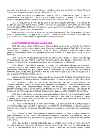 que dela seja banido o erro, nela reine a verdade, o vício seja destruído, a virtude floresça
novamente, e que a terra não mais seja diferente do céu.
      2826 Pela oração é que podemos "discernir qual é a vontade de Deus" e obter "a
perseverança para cumpri-la". Jesus nos ensina que entramos no Reino dos céus não por
palavras, mas praticando a vontade de meu Pai que está nos céus" (Mt 7,21).
      2827 "Se alguém faz a vontade de Deus, a este Deus escuta" (Jo 9,31). Tal é a força da
oração da Igreja em Nome de seu Senhor, sobretudo na Eucaristia; é comunhão de intercessão
com a Santíssima Mãe de Deus e com todos os santos que foram "agradáveis" ao Senhor por não
terem querido fazer senão a sua Vontade:
      Podemos ainda, sem ferir a verdade, traduzir estas palavras: “Seja feita a vossa vontade
assim na terra como no céu" por estas: na Igreja, como em nosso Senhor, Jesus Cristo; na Esposa
que Ele desposou, como no Esposo que realizou a Vontade do Pai.


      IV. O PÃO NOSSO DE CADA DIA NOS DAI HOJE
        2828 "Dai-nos": é bela a confiança dos filhos que tudo esperam de seu Pai. "Ele faz nascer o
seu sol igualmente sobre maus e bons e cair chuva sobre justos e injustos" (Mt 5,45) e dá a todos
os seres vivos "o alimento a seu tempo" (Sl 104,27). Jesus nos ensina a fazer este pedido, que
glorifica efetivamente nosso Pai, porque reconhece como Ele é Bom para além de toda
bondade.
     2829 "Dai-nos" é ainda expressão da Aliança: pertencemos a Ele e Ele pertence a nós, age
em nosso favor. Mas esse “nós” o reconhece também como o Pai de todos os homens e nós lhe
pedimos por todos eles, em solidariedade com suas necessidades e sofrimentos.
        2830 "O pão nosso." O Pai, que nos dá a vida, não pode deixar de nos dar o alimento
necessário à vida, todos os bens "úteis”, materiais e espirituais. No Sermão da Montanha, Jesus
insiste nesta confiança filial que coopera com a Providência de nosso Pai. Não nos exorta a
nenhuma passividade, mas quer libertar -nos de toda inquietação e de toda preocupação. É
esse o abandono filial dos filhos de Deus:
       Aos que procuram o Reino e a justiça de Deus, ele promete dar tudo por acréscimo. Com
efeito, tudo pertence a Deus: a quem possui Deus, nada lhe falta, se ele próprio não falta a Deus.
      2831 A presença dos que têm fome por falta de pão, no entanto, revela outra
profundidade deste pedido. O drama da fome no mundo convoca os cristãos que rezam em
verdade para uma responsabilidade efetiva em relação a seus irmãos, tanto nos
comportamentos pessoais como em sua solidariedade com a família humana. Este pedido da
Oração do Senhor não pode ser isolado das parábolas do pobre Lázaro [a157] e do Juízo Final.
     2832 Como o fermento na massa, a novidade do Reino deve ele-var o mundo pelo Espírito
de Cristo. Deve manifestar -se pela instauração da justiça nas relações pessoais e sociais,
econômicas e internacionais, sem jamais esquecer que não existe estrutura justa sem seres
humanos que queiram ser justos.
       2833 Trata-se de "nosso" pão, "um" para "muitos". A pobreza das bem-aventuranças é a
virtude da partilha que convoca a comunicar e partilhar os bens materiais e espirituais, não por
coação, mas por amor, para que a abundância de uns venha em socorro das necessidades dos
outros.
       2834 "Reza e trabalha." "Rezai como se tudo dependesse de Deus e trabalhai como se
tudo dependesse de vós." Tendo realizado nosso trabalho, o alimento fica sendo um dom de
nosso Pai; convém pedi-lo e disso render-lhe graças. É esse o sentido da bênção da mesa numa
família cristã.
     2835 Este pedido e a responsabilidade que ele implica valem também para outra fome
da qual os homens padecem: "O homem não vive apenas de pão, mas de tudo aquilo que
procede da boca de Deus" (Mt 4,4), isto é, sua Palavra e seu Sopro. Os cristãos devem envidar
 