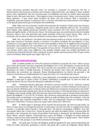 morte. Devemos também discernir entre "ser tentado e consentir" na tentação. Por fim, o
discernimento desmascara a mentira da tentação: aparentemente, seu objeto é "bom, sedutor
para a vista, agradável” (Gn 3,6), ao passo que, na realidade, seu fruto é a morte. Deus não quer
impor o bem, ele quer seres livres... Para alguma coisa a tentação serve. Todos, com exceção de
Deus, ignoram o que nossa alma recebeu de Deus, até nós mesmos. Mas a tentação o
manifesta, para nos ensinar a conhecer-nos e, com isso, descobrir-nos nossa miséria e nos obrigar
a dar graças pelos bens que a tentação nos manifestou.
       2848 "Não cair em tentação" envolve uma decisão do coração". Onde está o teu tesouro,
aí estará também teu coração... Ninguém pode servir a dois senhores" (Mt 6,21.24). "Se vivemos
pelo Espírito, pelo Espírito pautemos também nossa conduta" (Gl 5,25). Neste consentimento"
dado ao Espírito Santo, o Pai nos dá a força. "As tentações que vos acometeram tiveram medida
humana. Deus é fiel; não permitirá que sejais tentados acima de vossas forças. Mas, com a
tentação, Ele vos dará os meios de sair dela e a força para a suportar" (1 Cor 10,13).
      2849 Ora, tal combate e tal vitória não são possíveis senão na oração. Foi por sua oração
que Jesus venceu o Tentador, desde o começo e no último combate de sua agonia. E a seu
combate e à sua agonia que Cristo nos une neste pedido a nosso Pai. A vigilância do coração é
lembrada com insistência em comunhão com a de Cristo. A vigilância consiste em "guardar o
coração", e Jesus pede ao Pai que "nos guarde em seu nome[”. O Espírito Santo procura manter-
nos sempre alerta para essa vigilância. Esse pedido adquire todo seu sentido dramático no
contexto da tentação final de nosso combate na terra; pede a perseverança final "Eis que venho
como um ladrão: feliz aquele que vigia!" (Ap 16,15).


      VII. MAS LIVRAI-NOS DO MAL
       2850 O último pedido ao nosso Pai aparece também na oração de Jesus: "Não te peço
que os tires do mundo, mas que os guardes do Maligno" (Jo 17,15). Diz respeito a cada um de nós
pessoalmente, mas somos sempre "nós" que rezamos em comunhão com toda a Igreja e pela
libertação de toda a família humana. A Oração do Senhor não cessa de abrir-nos para as
dimensões da economia da salvação. Nossa interdependência no drama do pecado e da
morte se transforma em solidariedade no Corpo de Cristo, na "comunhão dos santos".
      2851    Neste pedido, o Mal não é uma abstração, mas designa uma pessoa, Satanás, o
Maligno, o anjo que se opõe a Deus. O "diabo" ("diabolos") é aquele que "se atira no meio" do
plano de Deus e de sua "obra de salvação" realizada em Cristo.
       2852   "Homicida desde o princípio, mentiroso e pai da mentira" (Jo 8,), "Satanás, sedutor
de toda a terra habitada" (Ap 12,9), foi por ele que o pecado e a morte entraram no mundo e é
por sua derrota definitiva que a criação toda será "liberta da corrupção do pecado e da morte".
"Nós sabemos que todo aquele que nasceu de Deus não peca; o Gerado por Deus se preserva e
o Maligno não o pode atingir. Nós sabemos que Somos de Deus e que o mundo inteiro está sob o
poder do Maligno" (1 Jo 5,18-19). O Senhor, que arrancou vosso pecado e perdoou vossas faltas,
tem poder para vos proteger e vos guardar contra os ardis do Diabo que Vos combate, a fim de
que o inimigo, que costuma engendrar a falta, não vos surpreenda. Quem se entrega a Deus
não teme o Demônio. "Se Deus é por nós, quem será contra nós?" (Rm 8,31).
       2853    A vitória sobre o "príncipe deste mundo" foi alcançada, de unia vez por todas, na
Hora em que Jesus se entregou livremente à morte para nos dar sua vida. É o julgamento deste
mundo, e o príncipe deste mundo é "lançado fora", "Ele põe-se a perseguir a Mulher", mas não
tem poder sobre ela: a nova Eva, "cheia de graça" por obra do Espírito Santo, é preservada do
pecado e da corrupção da morte (Imaculada Conceição e Assunção da Santíssima Mãe de
Deus, Maria, sempre virgem). "Enfurecido por causa da Mulher, o Dragão foi então guerrear
contra o resto de seus descendentes" (Ap 12,17). Por isso o Espírito e a Igreja rezam: "Vem, Senhor
Jesus" (Ap 22,17.20), porque a sua Vinda nos livrará do Maligno.
      2854   Ao pedir que nos livre do Maligno, pedimos igualmente que sejamos libertados de
todos os males, presentes, passados e futuros, dos quais ele é autor ou instigador. Neste última
 