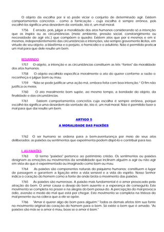 O objeto da escolha por si só pode viciar o conjunto de determinado agir. Existem
comportamentos concretos - como a fornicação - cuja escolha é sempre errônea, pois
escolhê-los significa uma desordem da vontade, isto é, um mal moral.
       1756    É errado, pois, julgar a moralidade dos atos humanos considerando só a intenção
que os inspira ou as circunstâncias (meio ambiente, pressão social, constrangimento ou
necessidade de agir etc.) que compõem o quadro. Existem atos que por si mesmos e em si
mesmos, independentemente das circunstâncias e intenções, são sempre gravemente ilícitos, em
virtude de seu objeto: a blasfêmia e o perjúrio, o homicídio e o adultério. Não é permitido praticar
um mal para que dele resulte um bem.


      RESUMINDO
      1757   O objeto, a intenção e as circunstâncias constituem as três “fontes" da moralidade
dos atos humanos.
     1758     O objeto escolhido especifica moralmente o ato do querer conforme a razão o
reconheça e julgue bom ou mau.
        1759 “Não se pode justificar uma ação má, embora feita com boa intenção.” O fim não
justifica os meios.
       1760     O ato moralmente bom supõe, ao mesmo tempo, a bondade do objeto, da
finalidade e das circunstâncias.
      1761        Existem comportamentos concretos cuja escolha é sempre errônea, porque
escolhê-los significa uma desordem da vontade de, isto é, um mal moral. Não é permitido fazer o
mal para que daí resulte um bem.


                                            ARTIGO 5
                                A MORALIDADE DAS PAIXÕES


      1762 O ser humano se ordena para a bem-aventurança por meio de seus atos
deliberados: as paixões ou sentimentos que experimenta podem dispô-lo e contribuir para isso.


      I. AS PAIXÕES
       1763    O termo "paixões" pertence ao patrimônio cristão. Os sentimentos ou paixões
designam as emoções ou movimentos da sensibilidade que inclinam alguém a agir ou não agir
em vista do que é experimentado ou imaginado como bom ou mau.
       1764   As paixões são componentes naturais do psiquismo humanos; constituem o lugar
de passagem e garantem a ligação e  ntre a vida sensível e a vida do espírito. Nosso Senhor
indica o coração do homem como a fonte de onde brota o movimento das paixões.
       1765   As paixões são numerosas. A paixão mais fundamental é o amor provocado pela
atração do bem. O amor causa o desejo do bem ausente e a esperança de consegui-lo. Este
movimento se completa no prazer e na alegria do bem possuí-do. A percepção do mal provoca
ódio, aversão e medo do mal que está por chegar. Este movimento se completa na tristeza do
mal presente ou na cólera que a ele se opõe.
      1766   "Amar é querer algo de bom para alguém." Todos os demais afetos têm sua fonte
no movimento original do coração do homem para o bem. Só existe o bem que é amado. "As
paixões são más se o amor é mau, boas se o amor é bom."
 