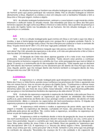 1812 As virtudes humanas se fundam nas virtudes teologais que adaptam as faculdades
do homem para que possa participar da natureza divina. Pois as virtudes teologais se referem
diretamente a Deus. Dispõem os cristãos a viver em relação com a Santíssima Trindade e têm a
Deus Uno e Trino por origem, motivo e objeto.
       1813 As virtudes teologais fundamentam, animam e caracterizam o agir moral do cristão.
Informam e vivificam todas as virtudes morais. São infundidas por Deus na alma dos fiéis para
torná-los capazes de agir como seus filhos e merecer a vida eterna. São o penhor da presença e
da ação do Espírito Santo nas faculdades do ser humano. Há três virtudes teologais: a fé, a
esperança e a caridade.


      A FÉ
       1814    A fé é a virtude teologal pela qual cremos em Deus e em tudo o que nos disse e
revelou, e que a Santa Igreja nos propõe para crer, porque Ele é a própria verdade. Pela fé, "o
homem livremente se entrega todo a Deus. Por isso o fiel procura conhecer e fazer a vontade de
Deus. "O justo viverá da fé" (Rm 1,17). A fé viva "age pela caridade" (Gl 5,6).
      1815    O dom da fé permanece naquele que não pecou contra ela. Mas "é morta a fé
sem obras" (Tg 2,26): privada da esperança e do amor, a fé não une plenamente o fiel a Cristo e
não faz dele um membro vivo de seu Corpo.
        1816    O discípulo de Cristo não deve apenas guardar a fé e nela vi-ver, mas também
professá-la, testemunhá-la com firmeza e difundi-la: "Todos devem estar prontos a confessar
Cristo perante os homens e segui-lo no caminho da Cruz, entre perseguições que nunca faltam à
Igreja. O serviço e o testemunho da fé são requisitos da salvação: "Todo aquele que se declarar
por mim diante dos homens também eu me declararei por ele diante de meu Pai que está nos
céus. Aquele, porém, que me renegar diante dos homens também o renegarei diante de meu
Pai que está nos céus" (Mt 10,32-33).


      A ESPERANÇA
      1817    A esperança é a virtude teologal pela qual desejamos como nossa felicidade o
Reino dos Céus e a Vida Eterna, pondo nossa confiança nas promessas de Cristo e apoiando-nos
não em nossas forças, mas no socorro da graça do Espírito Santo. "Continuemos a afirmar nossa
esperança, porque é fiel quem fez a promessa" (Hb 10,23). "Este Espírito que ele ricamente
derramou sobre nós, por meio de Jesus Cristo, nosso Salvador, a fim de que fôssemos justificados
por sua graça e nos tornássemos herdeiros da esperança da vida eterna" (Tt 3,6-7).
       1818 A virtude da esperança responde à aspiração de felicidade colocada por Deus no
coração de todo homem; assume as esperanças que inspiram as atividades dos homens;
purifica-as, para ordená-las ao Reino dos Céus; protege contra o desânimo; dá alento em todo
esmorecimento; dilata o coração na expectativa da bem-aventurança eterna. O impulso da
esperança preserva do egoísmo e conduz à felicidade da caridade.
        1819     A esperança cristã retoma e realiza a esperança do povo eleito, que tem sua
origem e modelo na esperança de Abraão, cumulada em Isaac, das promessas de Deus, e
purificada pela prova do sacrifício. "Ele, contra toda a esperança, acreditou na esperança de
tornar -se pai de muitos povos" (Rm 4,18).
       1820   A esperança cristã se manifesta desde o inicio da pregação de Jesus no anúncio
das bem-aventuranças. As bem-aventuranças elevam nossa esperança ao céu, como para a
nova Terra prometida; traçam o caminho por meio das provação reservadas aos discípulos de
Jesus. Mas, pelos méritos de Jesus Cristo e d sua Paixão, Deus nos guarda na "esperança que
                                             e
não decepciona" (Rm 5,5). A esperança é a "âncora da alma) segura e firme, "penetrando...
onde Jesus entrou por nós, como precursor" (Hb 6,19-20). Também é uma arma que nos protege
no combate da salvação: "Revestidos da couraça da fé e da caridade e do capacete da
 