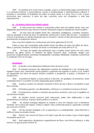 1829 A caridade tem como frutos a alegria, a paz e a misericórdia exige a beneficência
e a correção fraterna; é benevolência; suscita a reciprocidade; é desinteressada e liberal; é
amizade e comunhão: A finalidade de todas as nossas obras é o amor. Este é o fim, é para
alcançá-lo que corremos, é para ele que corremos; uma vez chegados, é nele que
repousaremos.


      III.   OS DONS E FRUTOS DO ESPÍRITO SANTO
       1830    A vida moral dos cristãos é sustentada pelos dons do Espírito Santo. Estes são
disposições permanentes que tornam o homem dócil para seguir os impulsos do mesmo Espírito.
      1831     Os sete dons do Espírito Santo são: sabedoria, inteligência, conselho, fortaleza,
ciência, piedade e temor de Deus. Em plenitude, pertencem a Cristo, Filho de Davi . Completam
e levam ã perfeição as virtudes daqueles que os recebem. Tornam os fiéis dóceis para obedecer
prontamente às inspirações divinas.
      Que o teu bom espírito me conduza por uma terra aplanada (Sl 143,10)
        Todos os que são conduzidos pelo Espírito Santo são filhos de Deus são filhos de Deus...
Filhos e, portanto, herdeiros; herdeiros de Deus e co-herdeiros de Cristo (Rm 8,14.17).
       1832    Os frutos do Espírito são perfeições que o Espírito Santo forma em nós como
primícias da glória eterna. A Tradição da Igreja enumera doze: "caridade, alegria, paz,
paciência, longanimidade, bondade, benignidade, mansidão, fidelidade, modéstia, continência
e castidade" (Gl 5,22-23 vulg.).


      RESUMINDO
      1833     A virtude é uma disposição habitual e firme de fazer o bem.
      1834 As virtudes humanas são disposições estáveis da inteligência e da vontade que,
regulam nossos atos, ordenando nossas paixões e guiando-nos segundo a razão e a fé. Podem
ser agrupadas em torno de quatro virtudes cardeais: a prudência, a justiça, a fortaleza e a
temperança.
     1835    A prudência dispõe a razão prática a discernir, em qualquer circunstância, nosso
verdadeiro bem e a escolher os meios adequados para realizá-lo.
       1836    A justiça consiste na vontade constante e firme de dar a Deus e ao próximo o que
lhes é devido.
      1837     A fortaleza garante, nas dificuldades, a firmeza e a constância na busca do bem.
      1838 A temperança modera a atração dos prazeres sensíveis e pro-cura o equilíbrio no
uso dos bens criados.
      1839 As virtudes morais crescem pela educação, pelos atos deliberados e pela
perseverança no esforço. A graça divina purifica e as eleva.
      1840      As virtudes teologais dispõem os cristãos a viver em relação com a Santíssima
Trindade. Têm a Deus por origem, motivo e objeto, Deus conhecido pela fé, esperado e amado
por casa de si mesmo.
        1841  Há três virtudes teologais: a fé, a esperança e a caridade[a82] . Estas informam e
vivificam todas as virtudes morais.
      1842   Pela fé, nós cremos em Deus e em tudo o que Ele nos revelou e que a Santa Igreja
nos propõe para crer.
      1843    Pela esperança, desejamos e aguardamos de Deus, com firme confiança, a vida
eterna e as graças para merecê-la.
 
