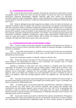 III.   A DIVERSIDADE DOS PECADOS
       1852 A variedade dos pecados é grande. As Escrituras nos fornecem várias listas. A Carta
aos gálatas opõe as obras da carne ao fruto do Espírito: "As obras da carne são manifestas:
fornicação, impureza, libertinagem, idolatria, feitiçaria, ódio, rixas, ciúmes, ira, discussões,
discórdia, divisões, invejas, bebedeiras, orgias e coisas semelhantes a estas, a respeito das quais
eu vos previno, como já vos preveni: os que tais coisas praticam não herdarão o Reino de Deus"
(Gl 5,19-21)".
        1853 Pode-se distinguir os pecados segundo seu objeto, como em todo ato humano, ou
segundo as virtudes a que se opõem, por excesso ou por defeito, ou segundo os mandamentos
que eles contrariam. Pode -se também classificá-los conforme dizem respeito a Deus, ao próximo
ou a si mesmo; pode-se dividi-los em pecados espirituais e carnais, ou ainda em pecados por
pensamento, palavra, ação ou omissão. A raiz do pecado está no coração do homem, em sua
livre vontade, segundo o ensinamento do Senhor: "Com efeito, é do coração que procedem más
inclinações, assassínios, adultérios, prostituições, roubos, falsos testemunhos e difamações. São
estas as coisas que tomam o homem impuro" (Mt 15,19-20). No coração reside também a
caridade, princípio das obras boas e puras, que o pecado fere.


      IV.    A GRAVIDADE DO PECADO: PECADO MORTAL E VENIAL
       1854 Convém avaliar os pecados segundo sua gravidade. Perceptível já na Escritura, a
distinção entre pecado mortal e pecado venial se impôs na tradição da Igreja. A experiência
humana a corrobora.
       1855   O pecado mortal destrói a caridade no coração do homem por uma infração
grave da lei de Deus; desvia o homem de Deus, que é seu fim último e sua bem-aventurança,
preferindo um bem inferior.
      O pecado venial deixa subsistir a caridade, embora a ofenda e fira.
     1856 O pecado mortal, atacando em nós o princípio vital, que é a caridade, exige uma
nova iniciativa da misericórdia de Deus e uma conversão do coração, que se realiza
normalmente no sacramento da Reconciliação:
       Quando a vontade se volta para uma coisa contrária â caridade pela qual estamos
ordenados ao fim último, há no pecado, por seu próprio objeto, matéria para ser mortal... quer
seja contra o amor a Deus, como a blasfêmia, o perjúrio etc., quer seja contra o amor ao
próximo, como o homicídio, o adultério etc. Por outro lado, quando a vontade do pecador se
dirige às vezes a um objeto que contém em si uma desordem, mas não é contrário ao amor a
Deus e ao próximo, como por exemplo palavra ociosa, riso supérfluo etc., tais pecados são
veniais'.
      1857 Para que um pecado, seja mortal requerem-se três condições ao mesmo tempo: "E
pecado mortal todo pecado que tem como objeto uma matéria grave, e que é cometido com
plena consciência e deliberadamente".
      1858    A matéria grave é precisada pelos Dez mandamentos, segundo a resposta de
Jesus ao jovem rico: "Não mates, não cometas adultério, não roubes, não levantes falso
testemunho, não dó fraudes ninguém, honra teu pai e tua mãe" (Mc 10,19). A gravidade dos
pecados é maior ou menor: um assassinato é mais grave que um roubo. A qualidade das
pessoas lesadas é levada também em consideração. A Violência exercida contra os pais é em
mais grave que contra um estranho.
     1859 O pecado mortal requer pleno conhecimento e pleno consentimento. Pressupõe o
conhecimento do caráter pecaminoso do ato, de sua oposição à lei de Deus. Envolve também
um consentimento suficientemente deliberado para ser uma escolha pessoal. A ignorância
 