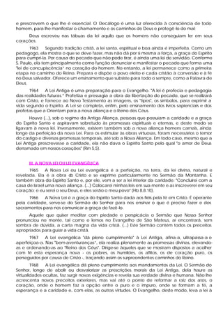 e prescrevem o que lhe é essencial. O Decálogo é uma luz oferecida à consciência de todo
homem, para lhe manifestar o chamamento e os caminhos de Deus e protegê-lo do mal:
     Deus escreveu nas tábuas da lei aquilo que os homens não conseguiam ler em seus
corações.
        1963    Segundo tradição cristã, a lei santa, espiritual e boa ainda é imperfeita. Como um
pedagogo, ela mostra o que se deve fazer, mas não dá por si mesma a força, a graça do Espírito
para cumpri-la. Por causa do pecado que não pode tirar, é ainda uma lei de servidão. Conforme
S. Paulo, ela tem principalmente como função denunciar e manifestar o pecado que forma uma
"lei de concupiscência” no coração do homem. No entanto, a lei permanece como a primeira
etapa no caminho do Reino. Prepara e dispõe o povo eleito e cada cristão à conversão e à fé
no Deus salvador. Oferece um ensinamento que subsiste para todo o sempre, como a Palavra de
Deus.
       1964   A Lei Antiga é uma preparação para o Evangelho. "A lei é profecia e pedagogia
das realidades futuras.” Profetiza e pressagia a obra da libertação do pecado, que se realizará
com Cristo, e fornece ao Novo Testamento as imagens, os "tipos", os símbolos, para exprimir a
vida segundo o Espírito. A Lei se completa, enfim, pelo ensinamento dos livros sapienciais e dos
profetas que a Orientam para a nova aliança e o Reino dos Céus.
      Houve (...), sob o regime da Antiga Aliança, pessoas que possuíam a caridade e a graça
do Espírito Santo e aspiravam sobretudo às promessas espirituais e eternas, e deste modo se
ligavam à nova lei. Inversamente, existem também sob a nova aliança homens carnais, ainda
longe da perfeição da nova Lei. Para os estimular às obras virtuosas, foram necessários o temor
do castigo e diversas promessas temporais, até sob a Nova Aliança. Em todo caso, mesmo que a
Lei Antiga prescrevesse a caridade, ela não dava o Espírito Santo pelo qual "o amor de Deus
derramado em nossos corações" (Rm 5,5).


      III. A NOVA LEI OU LEI EVANGÉLICA
      1965     A Nova Lei ou Lei evangélica é a perfeição, na terra, da lei divina, natural e
revelada. Ela é a obra d Cristo e se exprime particularmente no Sermão da Montanha. E
                           o
também obra do Espírito Santo e, por ele, vem a ser a lei interior da caridade: "Concluirei com a
casa de Israel uma nova aliança. (...) Colocarei minhas leis em sua mente e as inscreverei em seu
coração; e eu serei o seu Deus, e eles serão o meu povo" (Hb 8,8.10).
      1966   A Nova Lei é a graça do Espírito Santo dada aos fiéis pela fé em Cristo. É operante
pela caridade, serve-se do Sermão do Senhor para nos ensinar o que é preciso fazer e dos
sacramentos para nos comunicar a graça de fazê-lo.
      Aquele que quiser meditar com piedade e perspicácia o Sermão que Nosso Senhor
pronunciou no monte, tal como o lemos no Evangelho de São Mateus, aí encontrará, sem
sombra de dúvida, a carta magna da vida cristã. (...) Este Sermão contém todos os preceitos
apropriados para guiar a vida cristã.
      1967    A Lei evangélica "dá pleno cumprimento" à Lei Antiga, afina-a, ultrapassa-a e
aperfeiçoa-a. Nas "bem-aventuranças”, ela realiza plenamente as promessas divinas, elevando-
as e ordenando-as ao "Reino dos Céus". Dirige-se àqueles que se mostram dispostos a acolher
com fé esta esperança nova - os pobres, os humildes, os aflitos, os de coração puro, os
perseguidos por causa de Cristo -, traçando assim os surpreendentes caminhos do Reino.
        1968   A Lei evangélica dá pleno cumprimento aos mandamentos da Lei. O Sermão do
Senhor, longe de abolir ou desvalorizar as prescrições morais da Lei Antiga, dela haure as
virtualidades ocultas, faz surgir novas exigências e revela sua verdade divina e humana. Não lhe
acrescenta novos preceitos exteriores, mas vai até o ponto de reformar a raiz dos atos, o
coração, onde o homem faz a opção entre o puro e o impuro, onde se formam a fé, a
esperança e a caridade e, com elas, as outras virtudes. O Evangelho, deste modo, leva a lei à
 