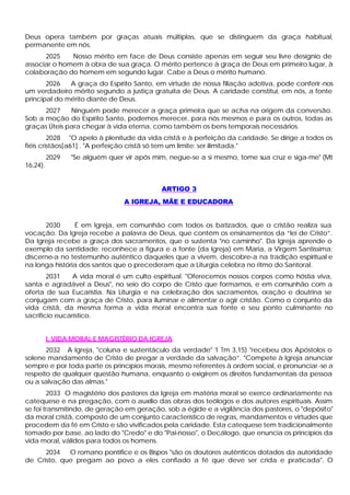 Deus opera também por graças atuais múltiplas, que se distinguem da graça habitual,
permanente em nós.
      2025    Nosso mérito em face de Deus consiste apenas em seguir seu livre desígnio de
associar o homem à obra de sua graça. O mérito pertence à graça de Deus em primeiro lugar, à
colaboração do homem em segundo lugar. Cabe a Deus o mérito humano.
       2026   A graça do Espírito Santo, em virtude de nossa filiação adotiva, pode conferir-nos
um verdadeiro mérito segundo a justiça gratuita de Deus. A caridade constitui, em nós, a fonte
principal do mérito diante de Deus.
      2027    Ninguém pode merecer a graça primeira que se acha na origem da conversão.
Sob a moção do Espírito Santo, podemos merecer, para nós mesmos e para os outros, todas as
graças Úteis para chegar à vida eterna, como também os bens temporais necessários.
         2028 "O apelo à plenitude da vida cristã e à perfeição da caridade. Se dirige a todos os
fiéis cristãos[a61] . "A perfeição cristã só tem um limite: ser ilimitada."
          2029   "Se alguém quer vir após mim, negue-se a si mesmo, tome sua cruz e siga-me" (Mt
16,24).


                                            ARTIGO 3
                                 A IGREJA, MÃE E EDUCADORA


      2030      É em Igreja, em comunhão com todos os batizados, que o cristão realiza sua
vocação. Da Igreja recebe a palavra de Deus, que contém os ensinamentos da “lei de Cristo”.
Da Igreja recebe a graça dos sacramentos, que o sustenta "no caminho". Da Igreja aprende o
exemplo da santidade; reconhece a figura e a fonte (da Igreja) em Maria, a Virgem Santíssima;
discerne-a no testemunho autêntico daqueles que a vivem, descobre-a na tradição espiritual e
na longa história dos santos que o precederam que a Liturgia celebra no ritmo do Santoral.
        2031    A vida moral é um culto espiritual. "Oferecemos nossos corpos como hóstia viva,
santa e agradável a Deus", no seio do corpo de Cristo que formamos, e em comunhão com a
oferta de sua Eucaristia. Na Liturgia e na celebração dos sacramentos, oração e doutrina se
conjugam com a graça de Cristo, para iluminar e alimentar o agir cristão. Como o conjunto da
vida cristã, da mesma forma a vida moral encontra sua fonte e seu ponto culminante no
sacrifício eucarístico.


          I. VIDA MORAL E MAGISTÉRIO DA IGREJA
       2032 A Igreja, "coluna e sustentáculo da verdade" 1 Tm 3,15) "recebeu dos Apóstolos o
solene mandamento de Cristo de pregar a verdade da salvação”. "Compete à Igreja anunciar
sempre e por toda parte os princípios morais, mesmo referentes à ordem social, e pronunciar -se a
respeito de qualquer questão humana, enquanto o exigirem os direitos fundamentais da pessoa
ou a salvação das almas."
        2033 O magistério dos pastores da Igreja em matéria moral se exerce ordinariamente na
catequese e na pregação, com o auxílio das obras dos teólogos e dos autores espirituais. Assim
se foi transmitindo, de geração em geração, sob a égide e a vigilância dos pastores, o "depósito"
da moral cristã, composto de um conjunto característico de regras, mandamentos e virtudes que
procedem da fé em Cristo e são vivificados pela caridade. Esta catequese tem tradicionalmente
tomado por base, ao lado do "Credo" e do "Pai-nosso", o Decálogo, que enuncia os princípios da
vida moral, válidos para todos os homens.
      2034   O romano pontífice e os Bispos "são os doutores autênticos dotados da autoridade
de Cristo, que pregam ao povo a eles confiado a fé que deve ser crida e praticada". O
 