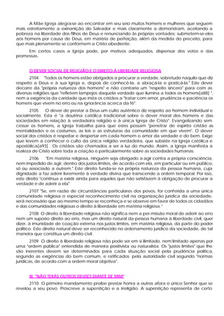 A Mãe Igreja alegra-se ao encontrar em seu seio muitos homens e mulheres que seguem
mais estreitamente a exinanição do Salvador e mais claramente a demonstram, aceitando a
pobreza na liberdade dos filhos de Deus e renunciando às próprias vontades; submetem-se eles
aos homens por causa de Deus, em matéria de perfeição, além da medida do preceito, para
que mais plenamente se conformem a Cristo obediente.
     Em certos casos a Igreja pode, por motivos adequados, dispensar dos votos e das
promessas.


      O DEVER SOCIAL DE RELIGIÃO E O DIREITO À LIBERDADE RELIGIOSA
       2104 "Todos os homens estão obrigados a procurar a verdade, sobretudo naquilo que diz
respeito a Deus e à sua Igreja e, depois de conhecê-la, a abraçá-la e praticá-la." Este dever
decorre da "própria natureza dos homens" e não contraria um "respeito sincero" para com as
diversas religiões que "refletem lampejos daquela verdade que ilumina a todos os homens[a88] ",
nem a exigência da caridade que insta os cristãos a "tratar com amor, prudência e paciência os
homens que vivem no erro ou na ignorância acerca da fé".
       2105     O dever de prestar a Deus um culto autêntico diz respeito ao homem individual e
socialmente. Esta é "a doutrina católica tradicional sobre o dever moral dos homens e das
sociedades em relação à verdadeira religião e à única Igreja de Cristo". Evangelizando sem
cessar os homens, a Igreja trabalha para que estes possam "penetrar de espírito cristão as
mentalidades e os costumes, as leis e as estruturas da comunidade em que vivem". O dever
social dos cristãos é respeitar e despertar em cada homem o amor da verdade e do bem. Exige
que levem a conhecer o culto da única religião verdadeira, que subsiste na Igreja católica e
apostólica[a93] . Os cristãos são chamados a ser a luz do mundo. Assim, a Igreja manifesta a
realeza de Cristo sobre toda a criação e particularmente sobre as sociedades humanas.
       2106     "Em matéria religiosa, ninguém seja obrigado a agir contra a própria consciência,
nem impedido de agir, dentro dos justos limites, de acordo com ela, em particular ou em público,
só ou associado a outrem." Este direito funda-se na própria natureza da pessoa humana, cuja
dignidade a faz aderir livremente à verdade divina que transcende a ordem temporal. Por isso,
este direito "continua a existir ainda para aqueles que não satisfazem à obrigação de procurar a
verdade e de aderir a ela"
      2107 "Se, em razão de circunstâncias particulares dos povos, for conferida a uma única
comunidade religiosa o especial reconhecimento civil na organização jurídica da sociedade,
será necessário que ao mesmo tempo se reconheça e se observe em favor de todos os cidadãos
e das comunidades religiosas o direito à liberdade em matéria religiosa.”
        2108 O direito à liberdade religiosa não significa nem a per-missão moral de aderir ao erro
nem um suposto direito ao erro, mas um direito natural da pessoa humana à liberdade civil, quer
dizer, à imunidade de coação externa nos justos limites, em matéria religiosa, da parte do poder
político. Este direito natural deve ser reconhecido no ordenamento jurídico da sociedade, de tal
maneira que constitua um direito civil.
        2109 O direito à liberdade religiosa não pode ser em si ilimitado, nem limitado apenas por
uma "ordem pública" entendida de maneira positivista ou naturalista. Os "justos limites" que lhe
são inerentes devem ser determinados para cada situação social pela prudência política,
segundo as exigências do bem comum, e ratificados pela autoridade civil segundo "normas
jurídicas, de acordo com a ordem moral objetiva".


      III. "NÃO TERÁS OUTROS DEUSES DIANTE DE MIM"
      2110 O primeiro mandamento proíbe prestar honra a outros afora o único Senhor que se
revelou a seu povo. Proscreve a superstição e a irreligião. A superstição representa de certo
 