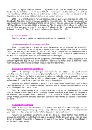 2172     O agir de Deus é o modelo do agir humano. Se Deus "retomou o fôlego" no sétimo
dia (Ex 31,17), também o homem deve "folgar" e deixar que os outros, sobretudo os pobres,
"retomem fôlego". O sábado faz cessar os trabalhos cotidianos e concede uma pausa. E um dia
de protesto contra as escravidões do trabalho e o culto do dinheiro.
       2173    O Evangelho relata numerosos incidentes em que Jesus é acusado de violar a lei
do sábado. Mas Jesus nunca profana a santidade desse dia[a35] . Dá-nos com autoridade sua
autêntica interpretação: "O sábado foi feito para o homem e não o homem para o sábado" (Mc
2,27). Movido por compaixão, Cristo se permite, no "dia de sábado, fazer o bem de preferência
ao mal, salvar uma vida de preferência a matar. O sábado é o dia do Senhor das misericórdias e
da honra de Deus. "O Filho do Homem é senhor até do sábado" (Mc 2,28).


      II. O Dia do Senhor
      Este é o dia que o Senhor fez, exultemos e alegremo-nos nele (Sl 117,24).


      O DIA DA RESSURREIÇÃO: A NOVA CRIAÇÃO
        2174    Jesus ressuscitou dentre os mortos "no primeiro dia da semana" (Mc 16,2[a39] ).
Enquanto "primeiro dia", o dia da Ressurreição de Cristo lembra a primeira criação. Enquanto
"oitavo dia", que segue ao sábado, significa a nova criação inaugurada com a Ressurreição de
Cristo. Para os cristãos, ele se tomou o primeiro de todos os dias, a primeira de todas as festas, o
dia do Senhor ("Hé kyriaké hemera", "dies dominica "), o "domingo":
     Reunimo-nos todos no dia do sol, porque é o primeiro dia (após sábado dos judeus, mas
também o primeiro dia) em que Deus extraindo a matéria das trevas, criou o mundo e, nesse
mesmo dia Jesus Cristo, nosso Salvador, ressuscitou dentre os mortos] .


      O DOMINGO - PLENITUDE DO SÁBADO
       2175     O domingo se distingue expressamente do sábado, ao qual sucede
cronologicamente, a cada semana, e cuja prescrição espiritual substitui, para os cristãos. Leva à
plenitude, na Páscoa de Cristo, a verdade espiritual do sábado judeu e anuncia o repouso
eterno do homem em Deus. Pois o culto da lei preparava o mistério de Cristo e o que nele se
praticava prefigurava, de alguma forma, algum aspecto de Cristo:
      Aqueles que viviam segundo a ordem antiga das coisas volta-ram-se para a nova
esperança não mais observando o sábado, mas sim o dia do Senhor, no qual a nossa vida é
abençoada por Ele e por sua morte.
      2176 A celebração do domingo observa a prescrição moral naturalmente inscrita no
coração do homem de "prestar a Deus um culto exterior, visível, público e regular sob o signo de
seu beneficio universal para com os homens”. O culto dominical cumpre o preceito moral da
Antiga Aliança, cujo ritmo e espírito retoma ao celebrar cada semana o Criador e o Redentor de
seu povo.


      A EUCARISTIA DOMINICAL
       2177 A celebração dominical do Dia e da Eucaristia do Senhor está no coração da vida
da Igreja. "O domingo, dia em que por tradição apostólica se celebra o Mistério Pascal, deve ser
guardado em toda a Igreja como dia de festa de preceito por excelência."
       "Devem ser guardados igualmente o dia do Natal de Nosso Senhor Jesus Cristo, da
Epifania, da Ascensão e do Santíssimo Corpo e Sangue de Cristo, de Santa Maria, Mãe de Deus,
de sua Imaculada Conceição e Assunção, de São José, dos Santos Apóstolos Pedro e Paulo e,
por fim, de Todos os Santos.
 