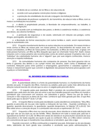 ü     O direito de se constituir, de ter filhos e de educá-los de
      ü     acordo com suas próprias convicções morais e religiosas;
      ü     a proteção da estabilidade do vínculo conjugal e da instituição familiar;
      ü     a liberdade de professar a própria fé, de transmiti-la, de educar nela os filhos, com os
meios e as Instituições necessárias;
     ü    o direito à propriedade privada, à liberdade de empreendimento, ao trabalho, à
moradia, à emigração;
      ü     de acordo com as instituições dos países, o direito à assistência médica, à assistência
aos idosos, aos abonos familiares;
     ü     a proteção da segurança e da saúde, sobretudo em relação aos perigos, como
drogas, pornografia, alcoolismo etc.;
       ü a liberdade de formar associações com outras famílias e, assim, serem representadas
junto às autoridades civis.
        2212 O quarto mandamento ilumina as outras relações na sociedade. Em nossos irmãos e
irmãs vemos os filhos de nossos pais; em nossos primos, os descendentes de nossos avós; em
nossos concidadãos, os filhos de nossa pátria; nos batizados, os filhos de nossa mãe, a Igreja; em
toda pessoa humana, um filho ou filha daquele que quer ser chamado "nosso Pai". Assim, nossas
relações com o nosso próximo são reconhecidas como de ordem pessoal. O próximo não é um
"indivíduo" da coletividade humana; ele é "alguém" que, por suas origens conhecidas, merece
atenção e respeito individuais.
        2213    As comunidades humanas são compostas de pessoas. Seu bom governo não se
limita à garantia dos direitos e ao cumpri mento dos deveres, assim como à fidelidade aos
contratos. Relações justas entre patrões e empregados, governantes e cidadãos supõem o
mútuo e natural bem-querer que convém à dignidade das pessoas humanas preocupadas com
a justiça e a fraternidade.


                          III. DEVERES DOS MEMBROS DA FAMÍLIA
      DEVERES DOS FILHOS
      2214 A paternidade divina é a fonte da paternidade humana; é o fundamento da honra
devida aos pais. O respeito dos filhos, menores ou adultos, pelo pai e pela mãe alimenta-se da
afeição natural nascida do vínculo que os une e é exigido pelo preceito divino.
      2215     O respeito pelos pais (piedade filial) é produto do reconhecimento para com
aqueles que, pelo dom da vida, por seu amor e por seu trabalho puseram seus filhos no mundo e
permitiram que crescessem em estatura, em sabedoria e graça. "Honra teu pai de todo o
coração e não esqueças as dores de tua mãe. Lembra-te que foste gerado por eles. O que lhes
darás pelo que te deram?" (Eclo 7,27-28).
        2216 O respeito filial se revela pela docilidade e pela obediência verdadeiras. "Meu filho,
guarda os preceitos de teu pai, não rejeites a instrução de tua mãe... Quando caminhares, te
guiarão; quando descansares, te guardarão; quando despertares, te falarão" (Pr 6,20-22). "Um
filho sábio ama a correção do pai, e o zombador não escuta a reprimenda" (Pr 13,1).
      2217 Enquanto o filho viver na casa de seus pais, deve obedecer a toda solicitação dos
pais que vise ao seu bem ou ao da família. 'Filhos, obedecei em tudo a vossos pais, pois isso é
agradável ao Senhor" (Cl 3,20). Os filhos têm ainda de obedecer às prescrições razoáveis de seus
educadores e de todos aqueles aos quais os pais os confiaram. Mas, se o filho estiver convicto
em consciência de que é moralmente mau obedecer a tal ordem, que não a siga.
       Quando crescerem, os filhos continuarão a respeitar seus pais. Antecipar -se-ão aos desejos
deles, solicitarão de bom grado seus conselhos e aceitarão suas justas admoestações. A
 
