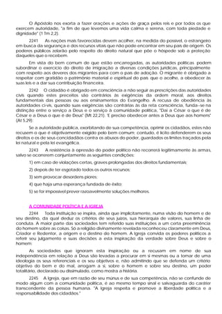 O Apóstolo nos exorta a fazer orações e ações de graça pelos reis e por todos os que
exercem autoridade, "a fim de que levemos uma vida calma e serena, com toda piedade e
dignidade" (1 Tm 2,2).
     2241    As nações mais favorecidas devem acolher, na medida do possível, o estrangeiro
em busca da segurança e dos recursos vitais que não pode encontrar em seu país de origem. Os
poderes públicos zelarão pelo respeito do direito natural que põe o hóspede sob a proteção
daqueles que o recebem.
       Em vista do bem comum de que estão encarregadas, as autoridades políticas podem
subordinar o exercício do direito de imigração a diversas condições jurídicas, principalmente
com respeito aos deveres dos migrantes para com o país de adoção. O migrante é obrigado a
respeitar com gratidão o patrimônio material e espiritual do país que o acolhe, a obedecer às
suas leis e a dar sua contribuição financeira.
       2242 O cidadão é obrigado em consciência a não seguir as prescrições das autoridades
civis quando estes preceitos são contrários às exigências da ordem moral, aos direitos
fundamentais das pessoas ou aos ensinamentos do Evangelho. A recusa de obediência às
autoridades ci-vis, quando suas exigências são contrárias às da reta consciência, funda--se na
distinção entre o serviço a Deus e o serviço à comunidade política, "Dai a César o que é de
César e a Deus o que é de Deus" (Mt 22,21). 'E preciso obedecer antes a Deus que aos homens"
(At 5,29):
       Se a autoridade pública, exorbitando de sua competência, oprimir os cidadãos, estes não
recusem o que é objetivamente exigido pelo bem comum; contudo, é lícito defenderem os seus
direitos e os de seus concidadãos contra os abusos do poder, guardados os limites traçados pela
lei natural e pela lei evangélica.
       2243    A resistência à opressão do poder político não recorrerá legitimamente às armas,
salvo se ocorrerem conjuntamente as seguintes condições:
      1) em caso de violações certas, graves prolongadas dos direitos fundamentais;
      2) depois de ter esgotado todos os outros recursos;
      3) sem provocar desordens piores;
      4) que haja uma esperança fundada de êxito;
      5) se for impossível prever razoavelmente soluções melhores.


      A COMUNIDADE POLÍTICA E A IGREJA
        2244    Toda instituição se inspira, ainda que implicitamente, numa visão do homem e de
seu destino, da qual deduz os critérios de seus juízos, sua hierarquia de valores, sua linha de
conduta. A maior parte das sociedades tem referido suas instituições a um certa preeminência
do homem sobre as coisas. Só a religião divinamente revelada reconheceu claramente em Deus,
Criador e Redentor, a origem e o destino do homem. A Igreja convida os poderes políticos a
referir seu julgamento e suas decisões a esta inspiração da verdade sobre Deus e sobre o
homem:
        As sociedades que ignoram esta inspiração ou a recusam em nome de sua
independência em relação a Deus são levadas a procurar em si mesmas ou a tomar de uma
ideologia os seus referenciais e os seu objetivos e, não admitindo que se defenda um critério
objetivo do bem e do mal, arrogam a si, sobre o homem e sobre seu destino, um poder
totalitário, declarado ou dissimulado, como mostra a história.
      2245 A Igreja, que em razão de seu múnus e de sua competência, não se confunde de
modo algum com a comunidade política, é ao mesmo tempo sinal e salvaguarda do caráter
transcendente da pessoa humana. "A Igreja respeita e promove a liberdade política e a
responsabilidade dos cidadãos."
 
