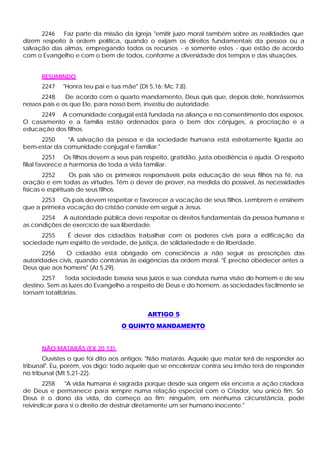 2246    Faz parte da missão da Igreja "emitir juízo moral também sobre as realidades que
dizem respeito à ordem política, quando o exijam os direitos fundamentais da pessoa ou a
salvação das almas, empregando todos os recursos - e somente estes - que estão de acordo
com o Evangelho e com o bem de todos, conforme a diversidade dos tempos e das situações.


      RESUMINDO
      2247   "Honra teu pai e tua mãe" (Dt 5,16; Mc 7,8).
      2248     De acordo com o quarto mandamento, Deus quis que, depois dele, honrássemos
nossos pais e os que Ele, para nosso bem, investiu de autoridade.
     2249 A comunidade conjugal está fundada na aliança e no consentimento dos esposos.
O casamento e a família estão ordenados para o bem dos cônjuges, a procriação e a
educação dos filhos.
     2250     "A salvação da pessoa e da sociedade humana está estreitamente ligada ao
bem-estar da comunidade conjugal e familiar."
         2251 Os filhos devem a seus pais respeito, gratidão, justa obediência e ajuda. O respeito
filial favorece a harmonia de toda a vida familiar.
        2252      Os pais são os primeiros responsáveis pela educação de seus filhos na fé, na
oração e em todas as virtudes. Têm o dever de prover, na medida do possível, às necessidades
físicas e espirituais de seus filhos.
      2253 Os pais devem respeitar e favorecer a vocação de seus filhos. Lembrem e ensinem
que a primeira vocação do cristão consiste em seguir a Jesus.
      2254 A autoridade pública deve respeitar os direitos fundamentais da pessoa humana e
as condições de exercício de sua liberdade.
      2255   É dever dos cidadãos trabalhar com os poderes civis para a edificação da
sociedade num espírito de verdade, de justiça, de solidariedade e de liberdade.
       2256    O cidadão está obrigado em consciência a não seguir as prescrições das
autoridades civis, quando contrárias às exigências da ordem moral. "É preciso obedecer antes a
Deus que aos homens" (At 5,29).
      2257     Toda sociedade baseia seus juízos e sua conduta numa visão do homem e de seu
destino. Sem as luzes do Evangelho a respeito de Deus e do homem, as sociedades facilmente se
tornam totalitárias.


                                           ARTIGO 5
                                  O QUINTO MANDAMENTO


      NÃO MATARÁS (EX 20,13).
       Ouvistes o que foi dito aos antigos: "Não matarás. Aquele que matar terá de responder ao
tribunal". Eu, porém, vos digo: todo aquele que se encolerizar contra seu irmão terá de responder
no tribunal (Mt 5,21-22).
       2258    "A vida humana é sagrada porque desde sua origem ela encerra a ação criadora
de Deus e permanece para sempre numa relação especial com o Criador, seu único fim. Só
Deus é o dono da vida, do começo ao fim; ninguém, em nenhuma circunstância, pode
reivindicar para si o direito de destruir diretamente um ser humano inocente."
 