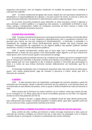 segurança das pessoas, tem um objetivo medicinal: na medida do possível, deve contribuir à
correção do culpado.
       2267 O ensino tradicional da Igreja não exclui, depois de com provadas cabalmente a
identidade e a responsabilidade de culpado, o recurso à pena de morte, se essa for a única via
praticável para defender eficazmente a vida humana contra o agressor injusto.
      Se os meios incruentos bastarem para defender as vidas humanas contra o agressor e
para proteger a ordem pública e a segurança das pessoas, a autoridade se limitará a esses
meios, porque correspondem melhor às condições concretas do bem comum e estão mais
conformes à dignidade da pessoa humana.


      O HOMICÍDIO VOLUNTÁRIO
       2268 O quinto mandamento proscreve como gravemente pecaminoso o homicídio direto
e voluntário. O assassino e os que cooperam voluntariamente com o assassinato cometem um
pecado que clama ao céu por vingança.O infanticídio[a22] , o fratricídio, o parricídio e o
assassinato do cônjuge são crimes particularmente graves, devido aos laços naturais que
rompem. Preocupações de eugenismo ou de higiene pública não podem justificar nenhum
assassinato, mesmo a mando dos poderes públicos.
       2269 O quinto mandamento proíbe que se faça algo com a intenção de provocar
indiretamente a morte de uma pessoa. A lei moral proíbe expor alguém a um risco mortal sem
razão grave, bem como recusar ajuda a uma pessoa em perigo.
      A aceitação pela sociedade humana de condições de miséria que levem à própria morte
sem se esforçar por remediar a situação constitui uma injustiça escandalosa e uma falta grave.
Todo aquele que em seus negócios se der a práticas usurárias e mercantis que provoquem a
fome e a morte de seus irmãos (homens) comete indiretamente um homicídio, que lhe é
imputável.
      O homicídio involuntário não é moralmente imputável. Mas não está isento de falta grave
quem, sem razões proporcionais, agiu de maneira a provocar a morte, ainda que sem a
intenção de causá-la.


      O ABORTO
      2270   A vida humana deve ser respeitada e protegida de maneira absoluta a partir do
momento da concepção. Desde o primeiro momento de sua existência, o ser humano deve ver
reconhecidos os seus direitos de pessoa, entre os quais o direito inviolável de todo ser inocente à
vida.
      Antes mesmo de te formares no ventre materno, eu te conheci; antes que saísses do seio,
eu te consagrei (Jr 1,5). Meus ossos não te foram escondidos quando eu era feito, em segredo,
tecido na terra mais profunda (Sl 139,15).
       2271   Desde o século I, a Igreja afirmou a maldade moral de todo aborto provocado.
Este ensinamento não mudou. Continua invariável. O aborto direto, quer dizer, querido como um
fim ou como um meio, é gravemente contrário à lei moral:


      NÃO MATARÁS O EMBRIÃO POR ABORTO E NÃO FARÁS PERECER O RECÉM-NASCIDO.
      Deus, senhor da vida, confiou aos homens o nobre encargo d preservar a vida, para ser
exercido de maneira condigna ao homem Por isso a vida deve ser protegida com o máximo
cuidado desde a concepção. O aborto e o infanticídio são crimes nefandos.
 