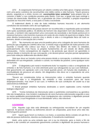2272    A cooperação formal para um aborto constitui uma falta grave. A Igreja sanciona
com uma pena canônica de excomunhão este delito contra a vida humana. "Quem provoca
aborto, seguindo-se o efeito, incorre em excomunhão latae sententiae" "pelo próprio fato de
cometer o delito" e nas condições previstas pelo Direito. Com isso, a Igreja não quer restringir o
campo da misericórdia. Manifesta, sim, a gravidade do crime cometido, o prejuízo irreparável
causado ao 'inocente morto, a seus pais e a toda a sociedade.
       O inalienável direito à vida de todo indivíduo humano inocente é um elemento
constitutivo da sociedade civil e de sua legislação:
        "Os direitos inalienáveis da pessoa devem ser reconhecidos e respeitados pela sociedade
civil e pela autoridade política. Os direitos do homem não dependem nem dos indivíduos, nem
dos pais, e também não representam uma concessão da sociedade e do Estado pertencem à
natureza humana e são inerentes à pessoa em razão do ato criador do qual esta se origina. Entre
estes direitos fundamentais é preciso citar o direito à vida e à integridade física de todo se
humano, desde a concepção até a morte."
       2273   "No momento em que uma lei positiva priva uma categoria de seres humanos da
proteção que a legislação civil lhes deve dar, o estado nega a igualdade de todos perante a lei.
Quando o Estado não coloca sua força a serviço dos direitos de todos os cidadãos,
particularmente dos mais fracos, os próprios fundamentos de um estado de direito estão
ameaçados... Como conseqüência do respeito e da proteção que devem ser garantidos à
criança desde o momento de sua concepção, a lei deverá prever sanções penais apropriadas
para toda violação deliberada dos direitos dela."
      Visto que deve ser tratado como uma pessoa desde a concepção, o embrião deverá ser
defendido em sua integridade, cuidado e curado, na medida do possível, como qualquer outro
ser humano.
      2274   O diagnóstico pré-natal é moralmente licito "se respeitar a vida e a integridade do
embrião e do feto humano, e se está orientado para sua salvaguarda ou sua cura individual...
Está gravemente em oposição com a lei moral quando prevê, em função dos resultados, a
eventualidade de provocar um aborto. Um diagnóstico não deve ser o equivalente de uma
sentença de morte".
       "Devem ser consideradas lícitas as intervenções sobre o embrião humano quando
respeitam a vida e a integridade do embrião e não acarretam para ele riscos
desproporcionados, mas visam à sua cura, à melhora de suas condições de saúde ou à s
                                                                                   ua
sobrevivência individual."
       "É imoral produzir embriões humanos destinados a serem explorados como material
biológico disponível."
       2275    "Certas tentativas de intervenção sobre o patrimônio cromossômico ou genético
não são terapêuticas, mas tendem à produção de seres humanos selecionados segundo o sexo
ou outras qualidades preestabelecidas. Essas manipulações são contrárias à dignidade pessoal
do ser humano, à sua integridade e à sua identidade" única, não reiterável.


      A EUTANÁSIA
      2276 Aqueles cuja vida está diminuída ou enfraquecida necessitam de um respeito
especial. As pessoas doentes ou deficientes devem ser amparadas, para levar uma vida tão
normal quanto possível.
      2277 Sejam quais forem os motivos e os meios, a eutanásia direta consiste em pôr fim à
vida de pessoas deficientes, doentes ou moribundas. É moralmente inadmissível.
       Assim, uma ação ou uma omissão que, em si ou na intenção, gera a morte a fim de
suprimir a dor constitui um assassinato gravemente contrário à dignidade da pessoa humana e
 