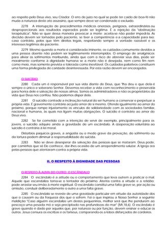 ao respeito pelo Deus vivo, seu Criador. O erro de juízo no qual se pode ter caído de boa-fé não
muda a natureza deste ato assassino, que sempre deve ser condenado e excluído.
       2278 A interrupção de procedimentos médicos onerosos, perigosos, extraordinários ou
desproporcionais aos resultados esperados pode ser legítima. É a rejeição da "obstinação
terapêutica". Não se quer dessa maneira provocar a morte; aceita-se não poder impedi-la. As
decisão devem ser tomadas pelo paciente, se tiver a competência e a capacidade para isso;
caso contrário, pelos que têm direitos legais, respeitando sempre a vontade razoável e os
interesses legítimos do paciente.
      2279 Mesmo quando a morte é considerada iminente, os cuidados comumente devidos a
uma pessoa doente não podem ser legitimamente interrompidos. O emprego de analgésicos
para aliviar os sofrimentos moribundo, ainda que com o risco de abreviar seus dias, pode ser
moralmente conforme à dignidade humana se a morte não é desejada, nem como fim nem
como meio, mas somente prevista e tolerada como inevitável. Os cuidados paliativos constituem
uma forma privilegiada de caridade desinteressada. Por esta razão devem ser encorajados.


      O SUICÍDIO
      2280 Cada um é responsável por sua vida diante de Deus, que "lha deu e que dela é
sempre o único e soberano Senhor. Devemos receber a vida com reconhecimento e preservá-la
para honra dele e salvação de nossas almas. Somos os administradores e não os proprietários da
vida que Deus nos confiou. Não podemos dispor dela.
       2281 O suicídio contradiz a inclinação natural do ser humano a conservar e perpetuar a
própria vida. É gravemente contrário ao justo amor de si mesmo. Ofende igualmente ao amor do
próximo, porque rompe injustamente os vínculos de solidariedade com as sociedades familiar,
nacional e humana, às quais nos ligam muitas obrigações. O suicídio é contrário ao amor do
Deus vivo.
       2282 Se for cometido com a intenção de servir de exemplo, principalmente para os
jovens, o suicídio adquire ainda a gravidade de um escândalo. A cooperação voluntária ao
suicídio é contrária à lei moral.
       Distúrbios psíquicos graves, a angústia ou o medo grave da provação, do sofrimento ou
da tortura podem diminuir a responsabilidade do suicida.
      2283     Não se deve desesperar da salvação das pessoas que se mataram. Deus pode,
por caminhos que só Ele conhece, dar-lhes ocasião de um arrependimento salutar. A Igreja ora
pelas pessoas que atentaram contra a própria vida.


                       II. O RESPEITO Â DIGNIDADE DAS PESSOAS


      O RESPEITO À ALMA DO OUTRO: O ESCÂNDALO
      2284 O escândalo é a atitude ou o comportamento que leva outrem a praticar o mal.
Aquele que escandaliza torna-se o tentador do próximo. Atenta contra a virtude e a retidão;
pode arrastar seu irmão à morte espiritual. O escândalo constitui uma falta grave se, por ação ou
omissão, conduzir deliberadamente o outro a uma falta grave.
       2285 O escândalo se reveste de uma gravidade particular em virtude da autoridade dos
que o causam ou da fraqueza dos que o sofrem. Foi o que inspirou a Nosso Senhor a seguinte
maldição "Caso alguém escandalize um destes pequeninos, melhor será que lhe pendurem ao
pescoço uma pesada mó e seja precipitado nas profundezas do mar" (Mt,18,6). O escândalo é
grave quando é dado por aqueles que, por natureza ou por função, devem ensinar e educar os
outros. Jesus censura os escribas e os fariseus, comparando-os a lobos disfarçados de cordeiros.
 