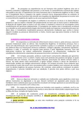 2295        As pesquisas ou experiências no ser humano não podem legitimar atos em si
mesmos contrários à dignidade das pessoas e à lei moral. O consentimento eventual dos sujeitos
não justifica tais atos. A experiência em seres humanos não é moralmente legítima se fizer a vida
ou a integridade física e psíquica do sujeito correrem riscos desproporcionais ou evitáveis. A
experiência em seres humanos não atende aos requisitos da dignidade da pessoa se ocorrer sem
o consentimento explícito do sujeito ou de seus representantes legais.
       2296    O transplante de órgãos é conforme à lei moral se os riscos e os danos físicos e
psíquicos a que se expõe o doador são proporcionais ao bem que se busca para o destinatário.
A doação de órgãos após a morte é um ato nobre e meritório e merece ser encorajado como
manifestação de generosa solidariedade. O transplante de órgãos não é moralmente aceitável
se o doador ou seus representante legais não tiverem dado seu expresso consentimento para tal.
Além disso, é moralmente inadmissível provocar diretamente mutilação que venha a tornar
alguém inválido ou provocar diretamente a morte, mesmo que seja para retardar a morte de
outras pessoas.


      O RESPEITO À INTEGRIDADE CORPORAL
         2297 Os seqüestros e a tomada de reféns fazem reinar o terror e, pela ameaça, exercem
pressões intoleráveis sobre as vítimas. São moralmente ilegítimos. O terrorismo ameaça, fere e
mata sem discriminação; isso é gravemente contrário à justiça e à caridade. A tortura, que usa
de violência física ou moral para arrancar confissões, castigar culpados, amedrontar opositores,
satisfazer o ódio, é contrária ao respeito pela pessoa e pela dignidade humana. Fora das
indicações médicas de ordem estritamente terapêutica, as amputações, mutilações de
esterilizações diretamente voluntárias de pessoas inocentes contrárias à lei moral.
       2298     Em tempos passados, práticas cruéis foram comumente utilizadas por governos
legítimos para manter a lei e a ordem, muitas vezes sem protesto dos pastores da Igreja, os quais
adotaram eles em mesmos, em seus próprios tribunais, prescrições do direito romano sobre a
tortura. Ao lado destes fatos lamentáveis, a Igreja sempre ensinou o dever de demência e
misericórdia: proibiu aos clérigos derramarem sangue. Em tempos recentes, ficou evidente que
essas práticas cruéis não eram nem necessárias para a ordem pública nem estavam de acordo
com os direitos legítimos da pessoa humana. Ao contrário, essas práticas conduzem às piores
degradações. E preciso trabalhar por sua abolição. E preciso orar pelas vitimas e por seus
algozes.


      O RESPEITO AOS MORTOS
       2299     Deve-se dispensar atenção e cuidado aos moribundos, para ajudá-los a viver seus
últimos momentos na dignidade e na paz. Devem também ser ajudados pela oração dos
familiares. Estes cuidarão para que os doentes recebam em tempo oportuno os sacramentos que
preparam para o encontro com o Deus vivo.
        2300   Os corpos dos defuntos devem ser tratados com respeito e caridade, na fé e na
esperança da ressurreição. O enterro dos mortos é uma obra de misericórdia corporal que honra
os filhos de Deus, templos do Espírito Santo.
       2301   A autópsia de cadáveres pode ser moralmente admitida por motivos de
investigação legal ou de pesquisa científica. A doação gratuita de órgãos após a morte é
legítima e pode ser meritória.
       A Igreja permite a cremação, se esta não manifestar uma posição contrária à fé na
ressurreição dos corpos.


                                III. A SALVAGUARDA DA PAZ
 