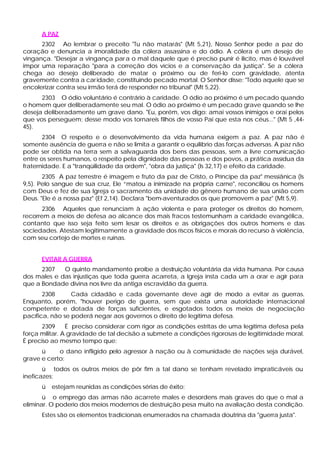 A PAZ
      2302 Ao lembrar o preceito "Tu não matarás" (Mt 5,21), Nosso Senhor pede a paz do
coração e denuncia a imoralidade da cólera assassina e do ódio. A cólera é um desejo de
vingança. "Desejar a vingança par a o mal daquele que é preciso punir é ilícito, mas é louvável
impor uma reparação "para a correção dos vícios e a conservação da justiça". Se a cólera
chega ao desejo deliberado de matar o próximo ou de feri-lo com gravidade, atenta
gravemente contra a car idade, constituindo pecado mortal. O Senhor disse: "Todo aquele que se
encolerizar contra seu irmão terá de responder no tribunal" (Mt 5,22).
      2303 O ódio voluntário é contrário à caridade. O ódio ao próximo é um pecado quando
o homem quer deliberadamente seu mal. O ódio ao próximo é um pecado grave quando se lhe
deseja deliberadamente um grave dano. "Eu, porém, vos digo: amai vossos inimigos e orai pelos
que vos perseguem; desse modo vos tornareis filhos de vosso Pai que esta nos céus..." (Mt 5 ,44-
45).
       2304 O respeito e o desenvolvimento da vida humana exigem a paz. A paz não é
somente ausência de guerra e não se limita a garantir o equilíbrio das forças adversas. A paz não
pode ser obtida na terra sem a salvaguarda dos bens das pessoas, sem a livre comunicação
entre os seres humanos, o respeito pela dignidade das pessoas e dos povos, a prática assídua da
fraternidade. E a "tranqüilidade da ordem", "obra da justiça" (Is 32,17) e efeito da caridade.
       2305 A paz terrestre é imagem e fruto da paz de Cristo, o Príncipe da paz" messiânica (Is
9,5). Pelo sangue de sua cruz, Ele “matou a inimizade na própria carne", reconciliou os homens
com Deus e fez de sua Igreja o sacramento da unidade do gênero humano de sua união com
Deus. "Ele é a nossa paz" (Ef 2,14). Declara "bem-aventurados os que promovem a paz" (Mt 5,9).
       2306 Aqueles que renunciam à ação violenta e para proteger os direitos do homem,
recorrem a meios de defesa ao alcance dos mais fracos testemunham a caridade evangélica,
contanto que isso seja feito sem lesar os direitos e as obrigações dos outros homens e das
sociedades. Atestam legitimamente a gravidade dos riscos físicos e morais do recurso à violência,
com seu cortejo de mortes e ruínas.


      EVITAR A GUERRA
      2307   O quinto mandamento proíbe a destruição voluntária da vida humana. Por causa
dos males e das injustiças que toda guerra acarreta, a Igreja insta cada um a orar e agir para
que a Bondade divina nos livre da antiga escravidão da guerra.
       2308      Cada cidadão e cada governante deve agir de modo a evitar as guerras.
Enquanto, porém, "houver perigo de guerra, sem que exista uma autoridade internacional
competente e dotada de forças suficientes, e esgotados todos os meios de negociação
pacífica, não se poderá negar aos governos o direito de legítima defesa.
       2309     É preciso considerar com rigor as condições estritas de uma legítima defesa pela
força militar. A gravidade de tal decisão a submete a condições rigorosas de legitimidade moral.
É preciso ao mesmo tempo que:
      ü     o dano infligido pelo agressor à nação ou à comunidade de nações seja durável,
grave e certo;
       ü todos os outros meios de pôr fim a tal dano se tenham revelado impraticáveis ou
ineficazes;
      ü   estejam reunidas as condições sérias de êxito;
       ü o emprego das armas não acarrete males e desordens mais graves do que o mal a
eliminar. O poderio dos meios modernos de destruição pesa muito na avaliação desta condição.
      Estes são os elementos tradicionais enumerados na chamada doutrina da "guerra justa".
 