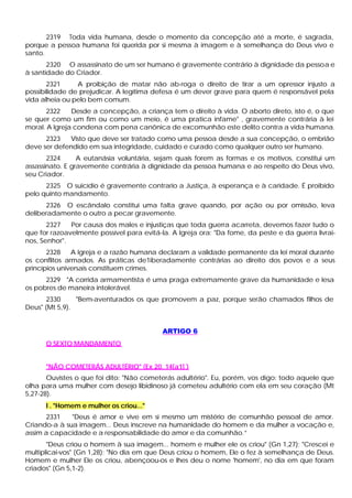 2319 Toda vida humana, desde o momento da concepção até a morte, é sagrada,
porque a pessoa humana foi querida por si mesma à imagem e à semelhança do Deus vivo e
santo.
       2320 O assassinato de um ser humano é gravemente contrário à dignidade da pessoa e
à santidade do Criador.
       2321     A proibição de matar não ab-roga o direito de tirar a um opressor injusto a
possibilidade de prejudicar. A legítima defesa é um dever grave para quem é responsável pela
vida alheia ou pelo bem comum.
       2322    Desde a concepção, a criança tem o direito à vida. O aborto direto, isto é, o que
se quer como um fim ou como um meio, é uma pratica infame" , gravemente contrária à lei
moral. A Igreja condena com pena canônica de excomunhão este delito contra a vida humana.
      2323   Visto que deve ser tratado como uma pessoa desde a sua concepção, o embrião
deve ser defendido em sua integridade, cuidado e curado como qualquer outro ser humano.
       2324      A eutanásia voluntária, sejam quais forem as formas e os motivos, constitui um
assassinato. E gravemente contrária à dignidade da pessoa humana e ao respeito do Deus vivo,
seu Criador.
      2325 O suicídio é gravemente contrario a Justiça, à esperança e à caridade. É proibido
pelo quinto mandamento.
      2326 O escândalo constitui uma falta grave quando, por ação ou por omissão, leva
deliberadamente o outro a pecar gravemente.
       2327   Por causa dos males e injustiças que toda guerra acarreta, devemos fazer tudo o
que for razoavelmente possível para evitá-la. A Igreja ora: "Da fome, da peste e da guerra livrai-
nos, Senhor".
       2328    A Igreja e a razão humana declaram a validade permanente da lei moral durante
os conflitos armados. As práticas de1iberadamente contrárias ao direito dos povos e a seus
princípios universais constituem crimes.
      2329 "A corrida armamentista é uma praga extremamente grave da humanidade e lesa
os pobres de maneira intolerável.
       2330     "Bem-aventurados os que promovem a paz, porque serão chamados filhos de
Deus" (Mt 5,9).


                                           ARTIGO 6
      O SEXTO MANDAMENTO


      "NÃO COMETERÁS ADULTÉRIO" (Ex 20, 14[a1] )
       Ouvistes o que foi dito: "Não cometerás adultério". Eu, porém, vos digo: todo aquele que
olha para uma mulher com desejo libidinoso já cometeu adultério com ela em seu coração (Mt
5,27-28).
      I . "Homem e mulher os criou..."
      2331    "Deus é amor e vive em si mesmo um mistério de comunhão pessoal de amor.
Criando-a à sua imagem... Deus inscreve na humanidade do homem e da mulher a vocação e,
assim a capacidade e a responsabilidade do amor e da comunhão.”
       "Deus criou o homem à sua imagem... homem e mulher ele os criou" (Gn 1,27); "Crescei e
multiplicai-vos" (Gn 1,28); "No dia em que Deus criou o homem, Ele o fez à semelhança de Deus.
Homem e mulher Ele os criou, abençoou-os e lhes deu o nome 'homem', no dia em que foram
criados" (Gn 5,1-2).
 