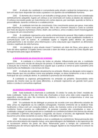 2341     A virtude da castidade é comandada pela virtude cardeal da temperança, que
tem em vista fazer depender da razão a paixões e os apetites da sensibilidade humana.
        2342 O domínio de si mesmo é um trabalho a longo prazo. Nunca deve ser considerado
definitivamente adquirido. Supõe um esforço a ser retomado em todas as idades da vida[a23] .
O esforço necessário pode ser mais intenso em certas épocas, por exemplo, quando se forma a
personalidade, durante a infância e a adolescência.
      2343    A castidade tem leis de crescimento. Este crescimento passa por graus, marcados
pela imperfeição e muitas vezes pelo pecado. "Dia a dia o homem virtuoso e casto se constrói
por meio de opções numerosas e livres. Assim, ele conhece, ama e realiza o bem moral seguindo
as etapas de um crescimento."
       2344     A castidade representa uma tarefa eminentemente pessoal. Mas implica também
um esforço cultural, porque "o homem desenvolve-se em todas as suas qualidades mediante a
comunicação com os outros". A castidade supõe o respeito pelos direitos da pessoa,
particularmente o de receber uma informação e uma educação que respeitem as dimensões
morais e espirituais da vida humana.
       2345    A castidade é uma virtude moral. É também um dom de Deus, uma graça, um
fruto da obra espiritual. O Espírito Santo concede o dom de imitar a pureza de Cristo àquele que
foi regenerado pela água do Batismo.


      A INTEGRALIDADE DA DOAÇÃO DE SI MESMO
      2346    A caridade é a forma de todas as virtudes. Influenciada por ela, a castidade
aparece como uma escola de doação da pessoa. O domínio de si mesmo está ordenado para
a doação de si mesmo. A castidade leva aquele que a pratica a tornar-se para o próximo uma
testemunha da fidelidade e da ternura de Deus.
       2347 A virtude da castidade desabrocha na amizade. Mostra ao discípulo como seguir e
imitar Aquele que nos escolheu como seus próprios amigos, se doou totalmente a nós e nos faz
Participar de sua condição divina. A castidade é promessa de imortalidade.
      A castidade se expressa principalmente na amizade ao próximo. Desenvolvida entre
pessoas do mesmo sexo ou de sexos diferentes, a amizade representa um grande bem para
todos e conduz à comunhão espiritual.


      AS DIVERSAS FORMAS DE CASTIDADE
       2348 Todo batizado é chamado à castidade. O cristão "se vestiu de Cristo", modelo de
toda castidade. Todos os fiéis de Cristo são chamados a levar uma vida casta segundo seu
específico estado de vida. No momento do Batismo, o cristão se comprometeu a viver sua
afetividade na castidade.
       2349 "A castidade há de distinguir as pessoas de acordo com seus diferentes estados de
vida: umas na virgindade ou no celibato consagrado, maneira eminente de se dedicar mais
facilmente a Deus com um coração indiviso; outras, da maneira como a lei moral determina,
conforme forem casados ou celibatários." As pessoas casadas são convidadas a viver a
castidade conjugal; os outros praticam a castidade na continência:Existem três formas da virtude
da castidade: a primeira, dos esposos; a segunda, da viuvez; a terceira, da virgindade. Nós não
louvamos uma delas excluindo as outras. Nisso a disciplina da Igreja é rica.
      2350 Os noivos são convidados a viver a castidade na continência. Nessa provação eles
verão uma descoberta do respeito mútuo, urna aprendizagem da fidelidade e da esperança de
se receberem ambos da parte de Deus. Reservarão para o tempo do casamento as
manifestações de ternura específicas do amor conjugal. Ajudar-se-ão mutuamente a crescer na
castidade.
 
