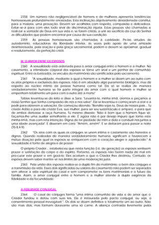 2358 Um número não negligenciável de homens e de mulheres apresenta tendências
homossexuais profundamente enraizadas. Esta inclinação objetivamente desordenada constitui,
para a maioria, uma provação. Devem ser acolhidos com respeito, compaixão e delicadeza.
Evitar -se-á para com eles todo sinal de discriminação injusta. Estas pessoas são chamadas a
reali-zar a vontade de Deus em sua vida e, se forem cristãs, a unir ao sacrifício da cruz do Senhor
as dificuldades que podem encontrar por causa de sua condição.
       2359   As pessoas homossexuais são chamadas à castidade. Pe-las virtudes de
autodomínio, educadoras da liberdade interior, às vezes pelo apoio de uma amizade
desinteressada, pela oração e pela graça sacramental, podem e devem se aproximar, gradual
e resolutamente, da perfeição cristã.


      III. O AMOR ENTRE OS ESPOSOS
        2360 A sexualidade está ordenada para o amor conjugal entre o homem e a mulher. No
casamento, a intimidade corporal dos esposos se torna um sinal e um penhor de comunhão
espiritual. Entre os batizados, os vínculos do matrimônio são santificados pelo sacramento.
       2361    "A sexualidade, mediante a qual o homem e a mulher se doam um ao outro com
os atos próprios e exclusivos dos esposos, não é em absoluto algo puramente biológico, mas diz
respeito ao núcleo íntimo da pessoa humana como tal. Ela só se realiza de maneira
verdadeiramente humana se for parte integral do amor com o qual homem e mulher se
empenham totalmente um para com o outro até a morte"
       Tobias levantou-se do leito e disse a Sara: "Levanta-te, minha irmã, oremos e peçamos a
nosso Senhor que tenha compaixão de nós e nos salve". Ela se levantou e começaram a orar e a
pedir para obterem a salvação. Ele começou dizendo: "Bendito sejas tu, Deus de nossos pais... Tu
criaste Adão e para ele criaste Eva, sua mulher, para ser seu sustentáculo e amparo, e para que
de ambos derivasse a raça humana. Tu mesmo disseste: 'Não é bom que o homem fique só;
façamos-lhe uma auxiliar semelhante a ele. E agora não é por desejo impuro que tomo esta
minha irmã, mas com reta intenção. Digna de ter piedade de mim e dela e conduzir-nos juntos a
uma idade avançada". E disseram em coro: "Amém, amém". E se deitaram para passar a noite
(Tb 8,4-9).
       2362    "Os atos com os quais os cônjuges se unem íntima e castamente são honestos e
dignos. Quando realizados de maneira verdadeiramente humana, significam e favorecem a
mútua doação pela qual os esposos se enriquecem com o coração alegre e agradecido." A
sexualidade é fonte de alegria e de prazer:
      O próprio Criador... estabeleceu que nesta função (i.é, de geração) os esposos sentissem
prazer e satisfação do corpo e do espírito. Portanto, os esposos não fazem nada de mal em
pro-curar este prazer e em gozá-lo. Eles aceitam o que o Criador lhes destinou. Contudo, os
esposos devem saber manter-se nos limites de uma moderação justa.
       2363 Pela união dos esposos realiza-se o duplo fim do matrimônio: o bem dos cônjuges e
a transmissão da vida. Esses dois significados ou valores do casamento não podem ser separados
sem alterar a vida espiritual do casal e sem comprometer os bens matrimoniais e o futuro da
família. Assim, o amor conjugal entre o homem e a mulher atende à dupla exigência da
fidelidade e da fecundidade.


      A FIDELIDADE CONJUGAL
      2364     O casal de cônjuges forma "uma íntima comunhão de vida e de amor que o
Criador fundou e dotou com suas leis. Ela é instaurada pelo pacto conjugal, ou seja, o
consentimento pessoal irrevogável ". Os dois se doam definitiva e totalmente um ao outro. Não
são mais dois, mas formam doravante uma só carne. A aliança contraída livremente pelos
 