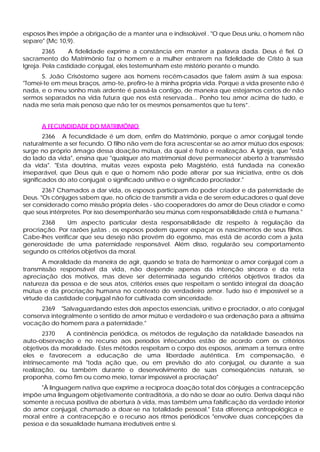 esposos lhes impõe a obrigação de a manter una e indissolúvel . "O que Deus uniu, o homem não
separe" (Mc 10,9).
        2365     A fidelidade exprime a constância em manter a palavra dada. Deus é fiel. O
sacramento do Matrimônio faz o homem e a mulher entrarem na fidelidade de Cristo à sua
Igreja. Pela castidade conjugal, eles testemunham este mistério perante o mundo.
      S. João Crisóstomo sugere aos homens recém-casados que falem assim à sua esposa:
"Tomei-te em meus braços, amo-te, prefiro-te à minha própria vida. Porque a vida presente não é
nada, e o meu sonho mais ardente é passá-la contigo, de maneira que estejamos certos de não
sermos separados na vida futura que nos está reservada... Ponho teu amor acima de tudo, e
nada me seria mais penoso que não ter os mesmos pensamentos que tu tens”.


      A FECUNDIDADE DO MATRIMÔNIO
        2366 A fecundidade é um dom, enfim do Matrimônio, porque o amor conjugal tende
naturalmente a ser fecundo. O filho não vem de fora acrescentar-se ao amor mútuo dos esposos;
surge no próprio âmago dessa doação mútua, da qual é fruto e realização. A Igreja, que "está
do lado da vida", ensina que "qualquer ato matrimonial deve permanecer aberto à transmissão
da vida". "Esta doutrina, muitas vezes exposta pelo Magistério, está fundada na conexão
inseparável, que Deus quis e que o homem não pode alterar por sua iniciativa, entre os dois
significados do ato conjugal: o significado unitivo e o significado procriador."
       2367 Chamados a dar vida, os esposos participam do poder criador e da paternidade de
Deus. "Os cônjuges sabem que, no oficio de transmitir a vida e de serem educadores o qual deve
ser considerado como missão própria deles - são cooperadores do amor de Deus criador e como
que seus intérpretes. Por isso desempenharão seu múnus com responsabilidade cristã e humana."
       2368    Um aspecto particular desta responsabilidade diz respeito à regulação da
procriação. Por razões justas , os esposos podem querer espaçar os nascimentos de seus filhos.
Cabe-lhes verificar que seu desejo não provém do egoísmo, mas está de acordo com a justa
generosidade de uma paternidade responsável. Além disso, regularão seu comportamento
segundo os critérios objetivos da moral.
       A moralidade da maneira de agir, quando se trata de harmonizar o amor conjugal com a
transmissão responsável da vida, não depende apenas da intenção sincera e da reta
apreciação dos motivos, mas deve ser determinada segundo critérios objetivos tirados da
natureza da pessoa e de seus atos, critérios esses que respeitam o sentido integral da doação
mútua e da procriação humana no contexto do verdadeiro amor. Tudo isso é impossível se a
virtude da castidade conjugal não for cultivada com sinceridade.
      2369 "Salvaguardando estes dois aspectos essenciais, unitivo e procriador, o ato conjugal
conserva integralmente o sentido de amor mútuo e verdadeiro e sua ordenação para a altíssima
vocação do homem para a paternidade."
        2370  A continência periódica, os métodos de regulação da natalidade baseados na
auto-observação e no recurso aos períodos infecundos estão de acordo com os critérios
objetivos da moralidade. Estes métodos respeitam o corpo dos esposos, animam a ternura entre
eles e favorecem a educação de uma liberdade autêntica. Em compensação, é
intrinsecamente má "toda ação que, ou em previsão do ato conjugal, ou durante a sua
realização, ou também durante o desenvolvimento de suas conseqüências naturais, se
proponha, como fim ou como meio, tornar impossível a procriação"
      "À linguagem nativa que exprime a recíproca doação total dos cônjuges a contracepção
impõe uma linguagem objetivamente contraditória, a do não se doar ao outro. Deriva daqui não
somente a recusa positiva de abertura à vida, mas também uma falsificação da verdade interior
do amor conjugal, chamado a doar-se na totalidade pessoal." Esta diferença antropológica e
moral entre a contracepção e o recurso aos ritmos periódicos "envolve duas concepções da
pessoa e da sexualidade humana irredutíveis entre si.
 