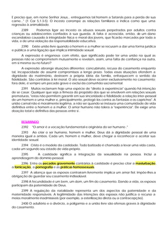 E preciso que, em nome Senhor Jesus... entreguemos tal homem a Satanás para a perda de sua
carne..." (1 Cor 5,1.3-5). O incesto corrompe as relações familiares e indica como que uma
regressão à animalidade.
       2389     Podemos ligar ao incesto os abusos sexuais perpetrados por adultos contra
crianças ou adolescentes confiados à sua guarda. A falta é acrescida, então, d um dano
                                                                                 e
escandaloso causado à integridade física e moral dos jovens, que ficarão marcados por toda a
vida, e de uma violação da responsabilidade educativa.
      2390 Existe união livre quando o homem e a mulher se recusam a dar uma forma jurídica
e pública a uma ligação que implica intimidade sexual.
       A expressão é enganosa: com efeito, que significado pode ter uma união na qual as
pessoas não se comprometem mutuamente e revelam, assim, uma falta de confiança na outra,
em si mesma ou no futuro?
        A expressão abrange situações diferentes: concubinato, recusa do casamento enquanto
tal, incapacidade de assumir compromissos a longo prazo. Todas essas situações ofendem a
dignidade do matrimônio, destroem a própria idéia da família, enfraquecem o sentido da
fidelidade. São contrárias à lei moral. O ato sexual deve ocorrer exclusivamente no casamento;
fora dele, é sempre um pecado grave e exclui da comunhão sacramental.
        2391 Muitos reclamam hoje uma espécie de "direito à experiência" quando há intenção
de se casar. Qualquer que seja a firmeza do propósito dos que se envolvem em relações sexuais
prematuras, "estas não permitem garantir em sua sinceridade e fidelidade a relação inter-pessoal
de um homem e uma mulher e, principalmente, protegê-los contra as fantasias e os caprichos". A
união carnal não é moralmente legítima, a não ser quando se instaura uma comunidade de vida
definitiva entre o homem e a mulher. O amor humano não tolera a "experiência". Ele exige urna
doação total e definitiva das pessoas entre si .


      RESUMINDO
      2392   "O amor é a vocação fundamental e originária do ser humano ."
       2393 Ao criar o ser humano, homem e mulher, Deus dá a dignidade pessoal de uma
maneira igual a ambos. Cada um, homem e mulher, deve chegar a reconhecer e aceitar sua
identidade sexual.
     2394 Cristo é o modelo da castidade. Todo batizado é chamado a levar uma vida casta,
cada um segundo seu estado de vida próprio.
     2395      A castidade significa a integração da sexualidade na pessoa. Inclui a
aprendizagem do domínio pessoal.
       2396 Entre os pecados gravemente contrários à castidade é preciso citar a masturbação,
a fornicação, a pornografia e as práticas homossexuais.
      2397 A aliança que os esposos contraíram livremente implica um amor fiel. Impõe-lhes a
obrigação de guardar seu casamento indissolúvel.
       2398 A fecundidade é um bem, um dom, um fim do casamento. Dando a vida, os esposos
participam da paternidade de Deus.
      2399 A regulação da natalidade representa um dos aspectos da paternidade e da
maternidade responsáveis. A legitimidade das intenções dos esposos não justifica o recurso a
meios moralmente inadmissíveis (por exemplo, a esterilização direta ou a contracepção).
      2400 O adultério e o divórcio, a poligamia e a união livre são ofensas graves à dignidade
do casamento.
 